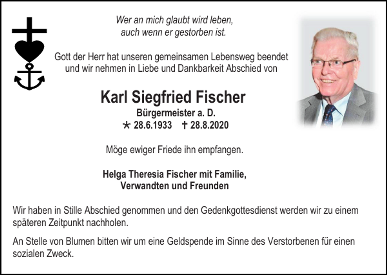 <p>Wer an mich glaubt wird leben,<br />auch wenn er gestorben ist.<br />Gott der Herr hat unseren gemeinsamen Lebensweg beendet<br />und wir nehmen in Liebe und Dankbarkeit Abschied von</p><p>Karl Siegfried Fischer<br />Bürgermeister a. D.<br /> 28.6.1933  28.8.2020<br />Möge ewiger Friede ihn empfangen.<br />Helga Theresia Fischer mit Familie,<br />Verwandten und Freunden<br />Wir haben in Stille Abschied genommen und den Gedenkgottesdienst werden wir zu einem<br />späteren Zeitpunkt nachholen.<br />An Stelle von Blumen bitten wir um eine Geldspende im Sinne des Verstorbenen für einen<br />sozialen Zweck.</p>