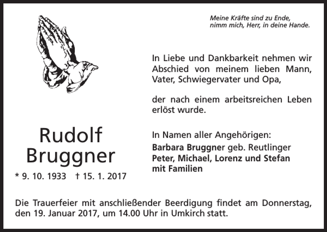 <p>Meine Kräfte sind zu Ende,<br />nimm mich, Herr, in deine Hande.</p><p>In Liebe und Dankbarkeit nehmen wir<br />Abschied von meinem lieben Mann,<br />Vater, Schwiegervater und Opa,<br />der nach einem arbeitsreichen Leben<br />erlöst wurde.</p><p>Rudolf<br />Bruggner<br />* 9. 10. 1933 † 15. 1. 2017</p><p>In Namen aller Angehörigen:<br />Barbara Bruggner geb. Reutlinger<br />Peter, Michael, Lorenz und Stefan<br />mit Familien</p><p>Die Trauerfeier mit anschließender Beerdigung findet am Donnerstag,<br />den 19. Januar 2017, um 14.00 Uhr in Umkirch statt.</p>