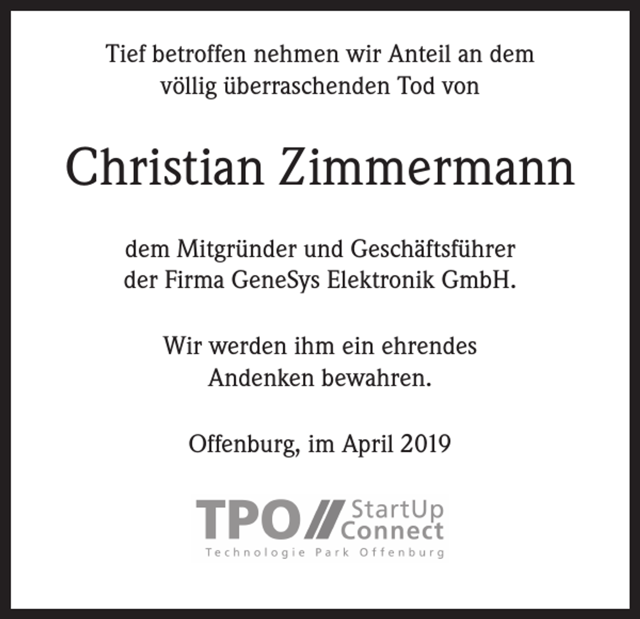 <p>Tief betroffen nehmen wir Anteil an dem<br />völlig überraschenden Tod von</p><p>Christian Zimmermann<br />dem Mitgründer und Geschäftsführer<br />der Firma GeneSys Elektronik GmbH.<br />Wir werden ihm ein ehrendes<br />Andenken bewahren.<br />Offenburg, im April 2019</p>