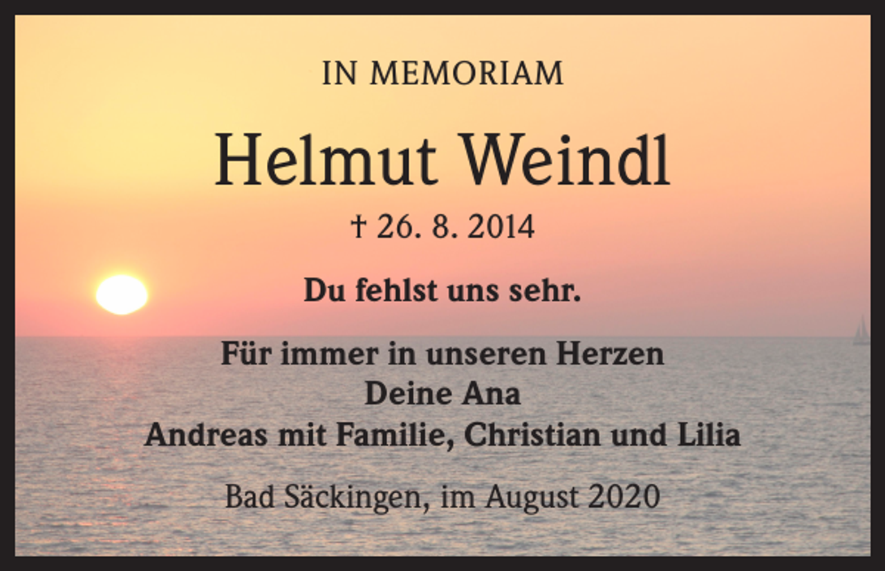 <p>IN MEMORIAM</p><p>Helmut Weindl<br />† 26. 8. 2014<br />Du fehlst uns sehr.<br />Für immer in unseren Herzen<br />Deine Ana<br />Andreas mit Familie, Christian und Lilia<br />Bad Säckingen, im August 2020</p>