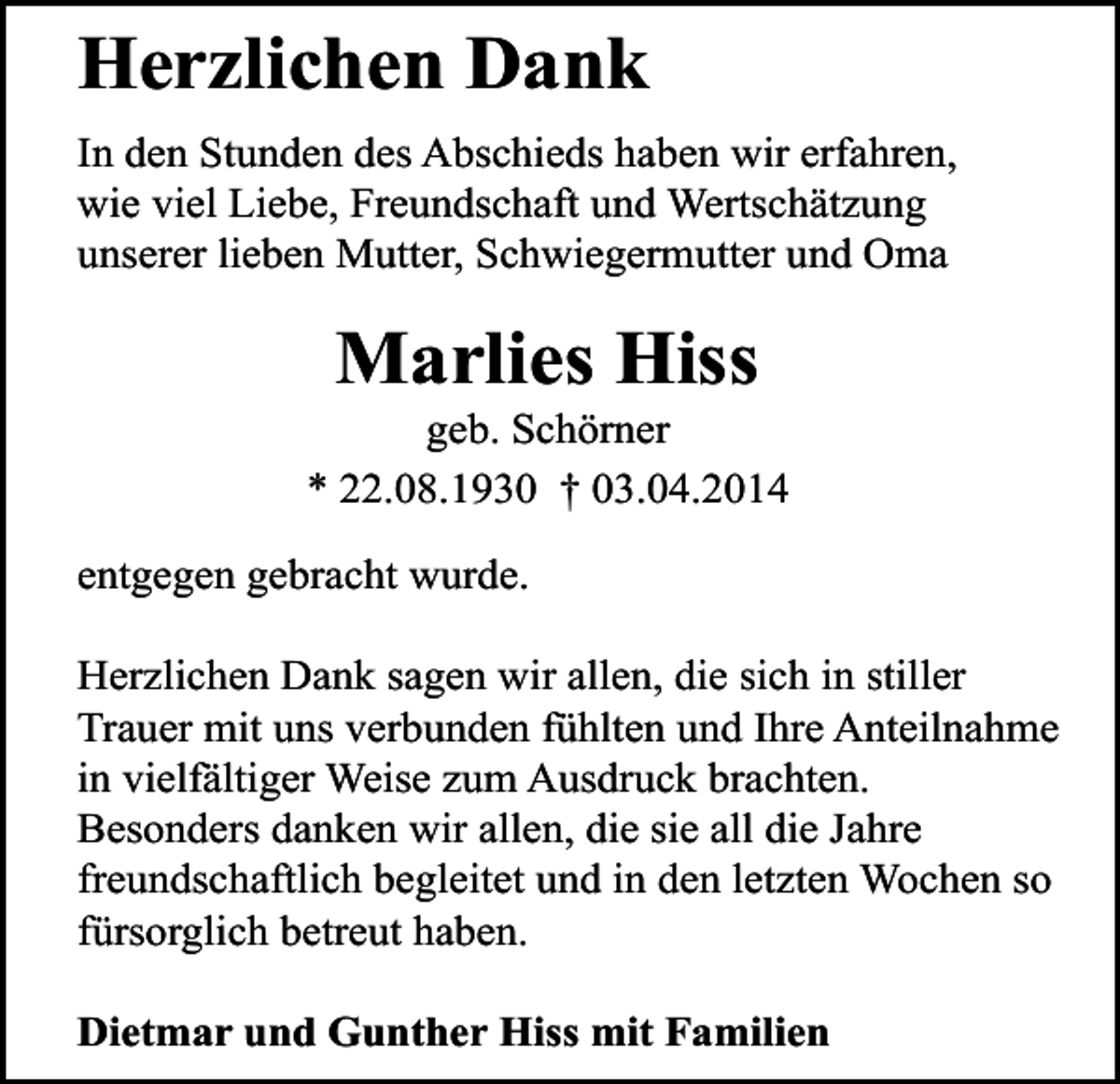 <p>Herzlichen Dank<br />In den Stunden des Abschieds haben wir erfahren,<br />wie viel Liebe, Freundschaft und Wertschätzung<br />unserer lieben Mutter, Schwiegermutter und Oma</p><p>Marlies Hiss</p><p>geb. Schörner<br />* 22.08.1930 † 03.04.2014<br />entgegen gebracht wurde.<br />Herzlichen Dank sagen wir allen, die sich in stiller<br />Trauer mit uns verbunden fühlten und Ihre Anteilnahme<br />in vielfältiger Weise zum Ausdruck brachten.<br />Besonders danken wir allen, die sie all die Jahre<br />freundschaftlich begleitet und in den letzten Wochen so<br />fürsorglich betreut haben.<br />Dietmar und Gunther Hiss mit Familien</p>