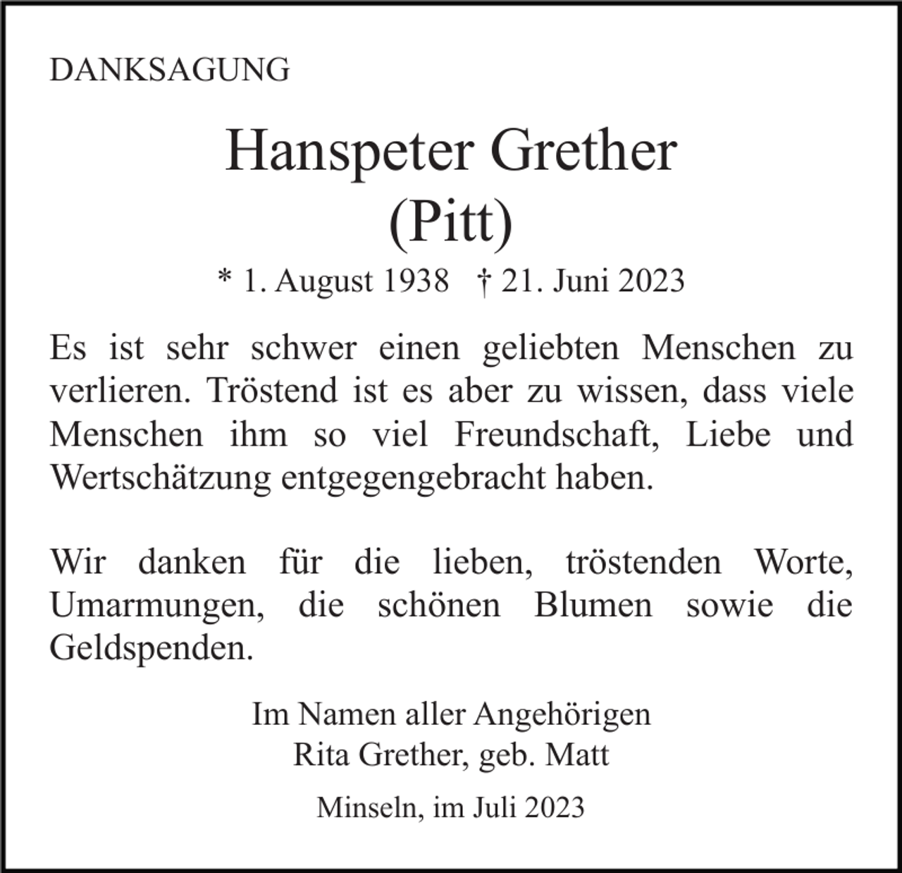 <p>DANKSAGUNG</p><p>Hanspeter Grether<br />(Pitt)<br />* 1. August 1938 † 21. Juni 2023</p><p>Es ist sehr schwer einen geliebten Menschen zu<br />verlieren. Tröstend ist es aber zu wissen, dass viele<br />Menschen ihm so viel Freundschaft, Liebe und<br />Wertschätzung entgegengebracht haben.<br />Wir danken für die lieben, tröstenden Worte,<br />Umarmungen, die schönen Blumen sowie die<br />Geldspenden.<br />Im Namen aller Angehörigen<br />Rita Grether, geb. Matt<br />Minseln, im Juli 2023</p>