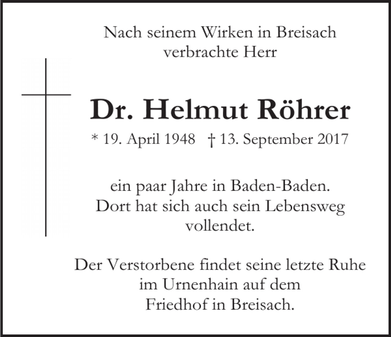 <p>Nach seinem Wirken in Breisach<br />verbrachte Herr</p><p>Dr. Helmut Röhrer<br />* 19. April 1948 † 13. September 2017</p><p>ein paar Jahre in Baden-Baden.<br />Dort hat sich auch sein Lebensweg<br />vollendet.<br />Der Verstorbene findet seine letzte Ruhe<br />im Urnenhain auf dem<br />Friedhof in Breisach.</p>