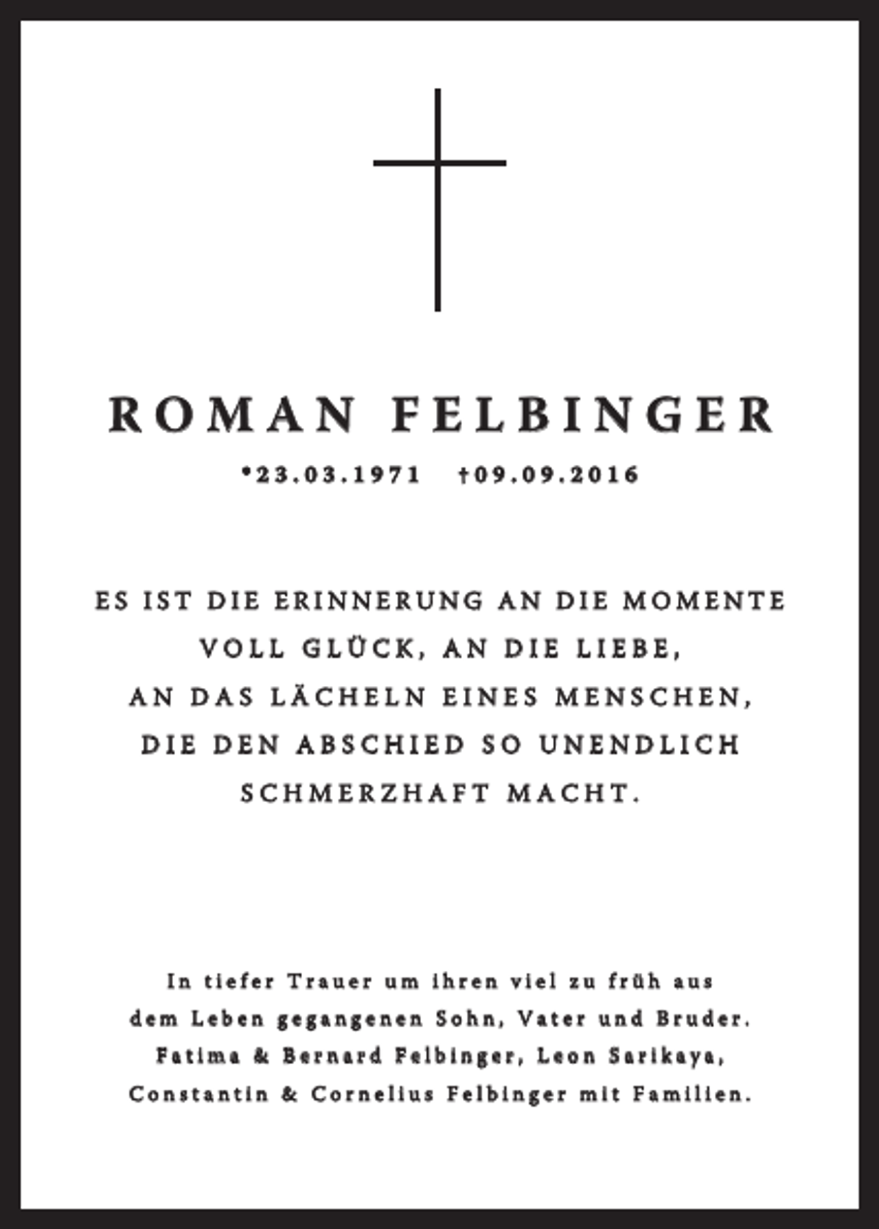 <p>ROMAN FELBINGER<br />*23.03.1971</p><p>†09.09.2016</p><p>ES IST DIE ERINNERUNG AN DIE MOMENTE<br />VOLL GLÜCK, AN DIE LIEBE,<br />AN DAS LÄCHELN EINES MENSCHEN,<br />DIE DEN ABSCHIED SO UNENDLICH<br />SCHMERZHAFT MACHT.</p><p>In tiefer Trauer um ihren viel zu früh aus<br />dem Leben gegangenen Sohn, Vater und Bruder.<br />Fatima &amp; Bernard Felbinger, Leon Sarikaya,<br />Constantin &amp; Cornelius Felbinger mit Familien.</p>