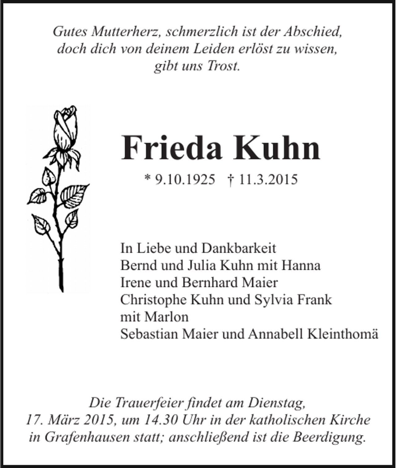 <p>Gutes Mutterherz, schmerzlich ist der Abschied,<br />doch dich von deinem Leiden erlöst zu wissen,<br />gibt uns Trost.</p><p>Frieda Kuhn<br />* 9.10.1925 † 11.3.2015</p><p>In Liebe und Dankbarkeit<br />Bernd und Julia Kuhn mit Hanna<br />Irene und Bernhard Maier<br />Christophe Kuhn und Sylvia Frank<br />mit Marlon<br />Sebastian Maier und Annabell Kleinthomä</p><p>Die Trauerfeier findet am Dienstag,<br />17. März 2015, um 14.30 Uhr in der katholischen Kirche<br />in Grafenhausen statt; anschließend ist die Beerdigung.</p>