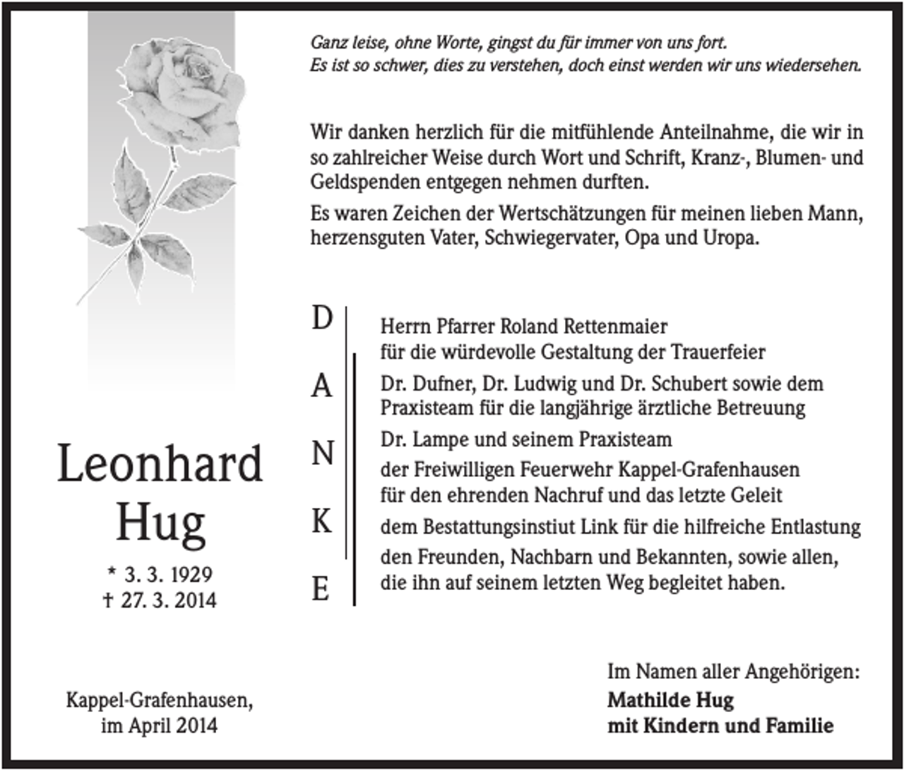 <p>Ganz leise, ohne Worte, gingst du für immer von uns fort.<br />Es ist so schwer, dies zu verstehen, doch einst werden wir uns wiedersehen.</p><p>Wir danken herzlich für die mitfühlende Anteilnahme, die wir in<br />so zahlreicher Weise durch Wort und Schrift, Kranz-, Blumen- und<br />Geldspenden entgegen nehmen durften.<br />Es waren Zeichen der Wertschätzungen für meinen lieben Mann,<br />herzensguten Vater, Schwiegervater, Opa und Uropa.</p><p>D<br />A</p><p>Leonhard<br />Hug</p><p>N</p><p>* 3. 3. 1929<br />† 27. 3. 2014</p><p>E</p><p>Kappel-Grafenhausen,<br />im April 2014</p><p>K</p><p>Herrn Pfarrer Roland Rettenmaier<br />für die würdevolle Gestaltung der Trauerfeier<br />Dr. Dufner, Dr. Ludwig und Dr. Schubert sowie dem<br />Praxisteam für die langjährige ärztliche Betreuung<br />Dr. Lampe und seinem Praxisteam<br />der Freiwilligen Feuerwehr Kappel-Grafenhausen<br />für den ehrenden Nachruf und das letzte Geleit<br />dem Bestattungsinstiut Link für die hilfreiche Entlastung<br />den Freunden, Nachbarn und Bekannten, sowie allen,<br />die ihn auf seinem letzten Weg begleitet haben.</p><p>Im Namen aller Angehörigen:<br />Mathilde Hug<br />mit Kindern und Familie</p>
