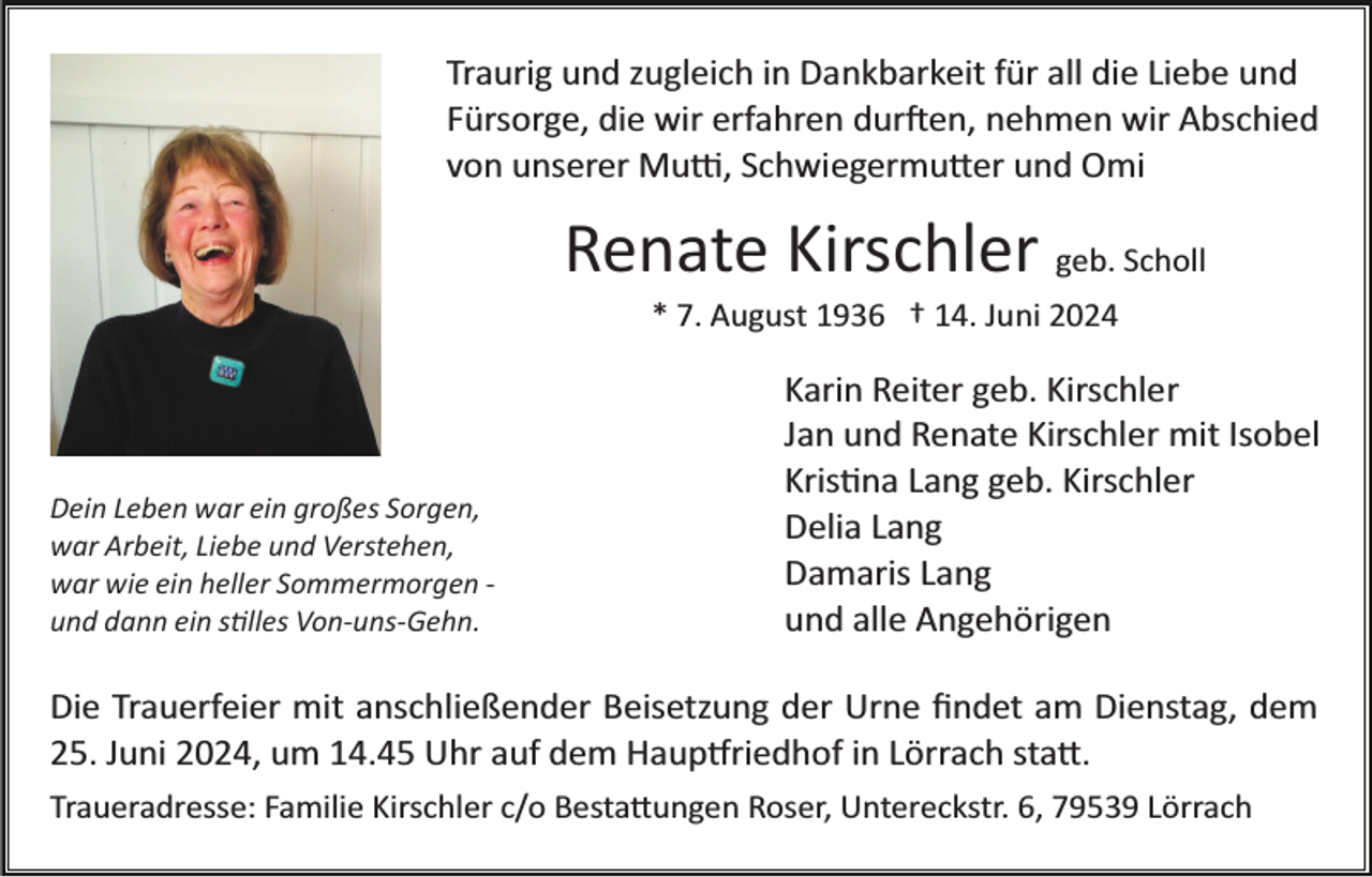 <p>Traurig und zugleich in Dankbarkeit für all die Liebe und<br />Fürsorge, die wir erfahren durften, nehmen wir Abschied<br />von unserer Mutti, Schwiegermutter und Omi</p>
<p>Renate Kirschler geb. Scholl<br />* 7. August 1936 † 14. Juni 2024</p>
<p>Dein Leben war ein großes Sorgen,<br />war Arbeit, Liebe und Verstehen,<br />war wie ein heller Sommermorgen ­<br />und dann ein stilles Von­uns­Gehn.</p>
<p>Karin Reiter geb. Kirschler<br />Jan und Renate Kirschler mit Isobel<br />Kristina Lang geb. Kirschler<br />Delia Lang<br />Damaris Lang<br />und alle Angehörigen</p>
<p>Die Trauerfeier mit anschließender Beisetzung der Urne ﬁndet am Dienstag, dem<br />25. Juni 2024, um 14.45 Uhr auf dem Hauptfriedhof in Lörrach statt.<br />Traueradresse: Familie Kirschler c/o Bestattungen Roser, Untereckstr. 6, 79539 Lörrach</p>