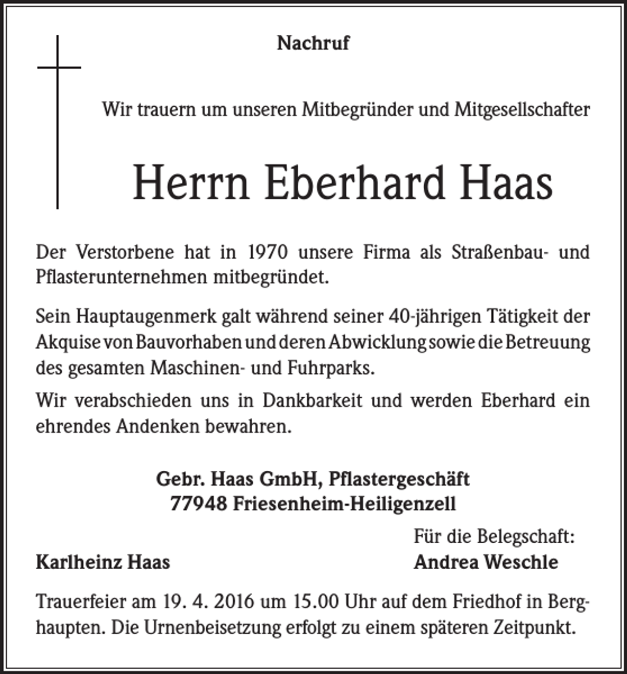 <p>Nachruf<br />Wir trauern um unseren Mitbegründer und Mitgesellschafter</p><p>Herrn Eberhard Haas<br />Der Verstorbene hat in 1970 unsere Firma als Straßenbau- und<br />Pflasterunternehmen mitbegründet.<br />Sein Hauptaugenmerk galt während seiner 40-jährigen Tätigkeit der<br />Akquise von Bauvorhaben und deren Abwicklung sowie die Betreuung<br />des gesamten Maschinen- und Fuhrparks.<br />Wir verabschieden uns in Dankbarkeit und werden Eberhard ein<br />ehrendes Andenken bewahren.<br />Gebr. Haas GmbH, Pflastergeschäft<br />77948 Friesenheim-Heiligenzell</p><p>Karlheinz Haas</p><p>Für die Belegschaft:<br />Andrea Weschle</p><p>Trauerfeier am 19. 4. 2016 um 15.00 Uhr auf dem Friedhof in Berghaupten. Die Urnenbeisetzung erfolgt zu einem späteren Zeitpunkt.</p>