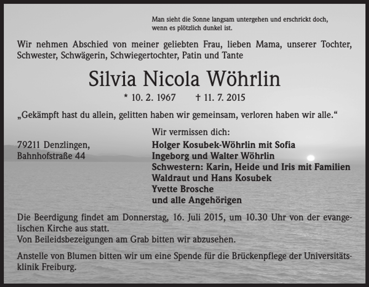 <p>Man sieht die Sonne langsam untergehen und erschrickt doch,<br />wenn es plötzlich dunkel ist.</p><p>Wir nehmen Abschied von meiner geliebten Frau, lieben Mama, unserer Tochter,<br />Schwester, Schwägerin, Schwiegertochter, Patin und Tante</p><p>Silvia Nicola Wöhrlin<br />* 10. 2. 1967 † 11. 7. 2015</p><p>„Gekämpft hast du allein, gelitten haben wir gemeinsam, verloren haben wir alle.“</p><p>79211 Denzlingen,<br />Bahnhofstraße 44</p><p>Wir vermissen dich:<br />Holger Kosubek-Wöhrlin mit Sofia<br />Ingeborg und Walter Wöhrlin<br />Schwestern: Karin, Heide und Iris mit Familien<br />Waldraut und Hans Kosubek<br />Yvette Brosche<br />und alle Angehörigen</p><p>Die Beerdigung findet am Donnerstag, 16. Juli 2015, um 10.30 Uhr von der evange­<br />lischen Kirche aus statt.<br />Von Beileidsbezeigungen am Grab bitten wir abzusehen.<br />Anstelle von Blumen bitten wir um eine Spende für die Brückenpflege der Universitäts­<br />klinik Freiburg.</p>