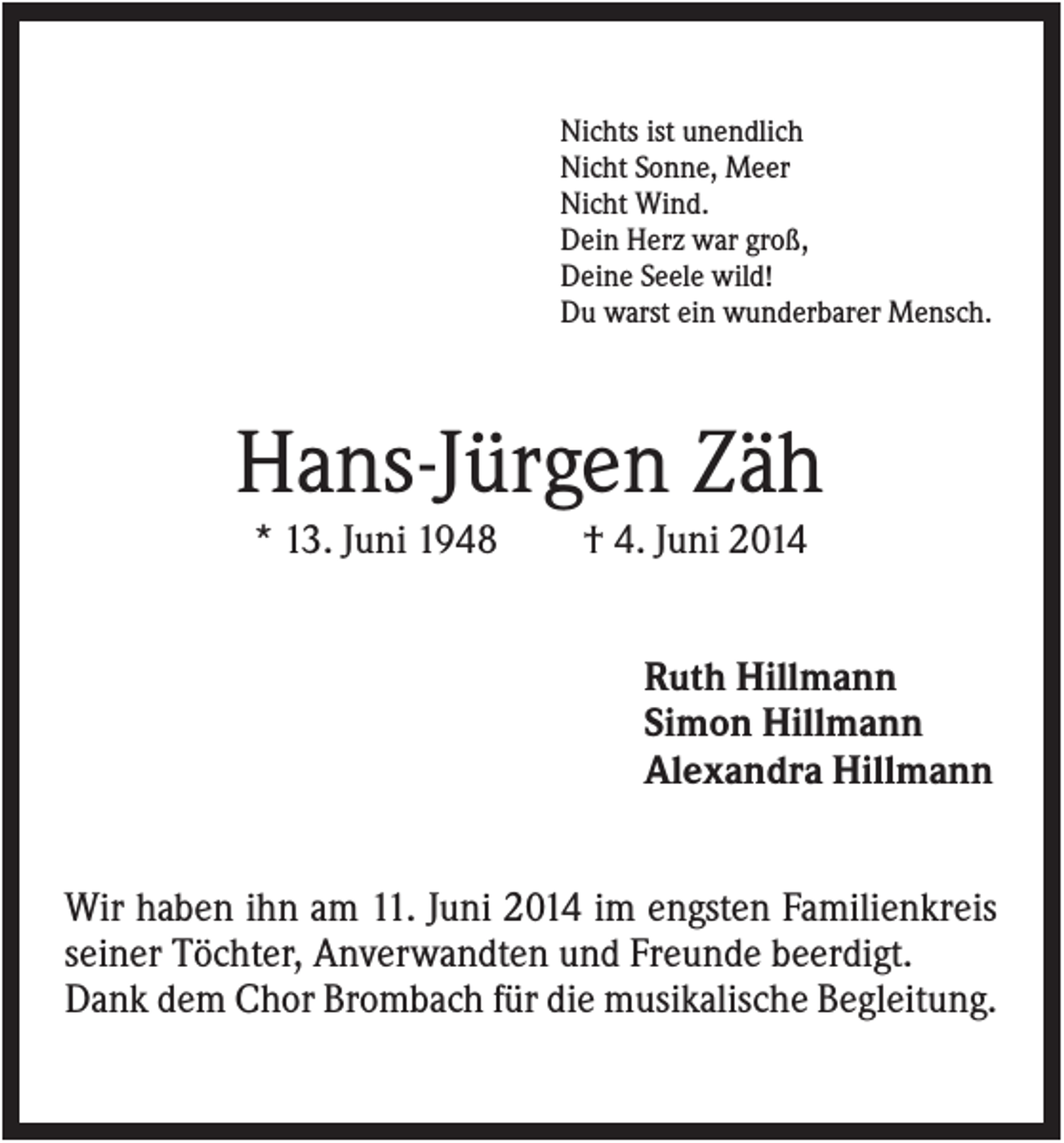 <p>Nichts ist unendlich<br />Nicht Sonne, Meer<br />Nicht Wind.<br />Dein Herz war groß,<br />Deine Seele wild!<br />Du warst ein wunderbarer Mensch.</p><p>Hans-Jürgen Zäh<br />* 13. Juni 1948</p><p>† 4. Juni 2014<br />Ruth Hillmann<br />Simon Hillmann<br />Alexandra Hillmann</p><p>Wir haben ihn am 11. Juni 2014 im engsten Familienkreis<br />seiner Töchter, Anverwandten und Freunde beerdigt.<br />Dank dem Chor Brombach für die musikalische Begleitung.</p>