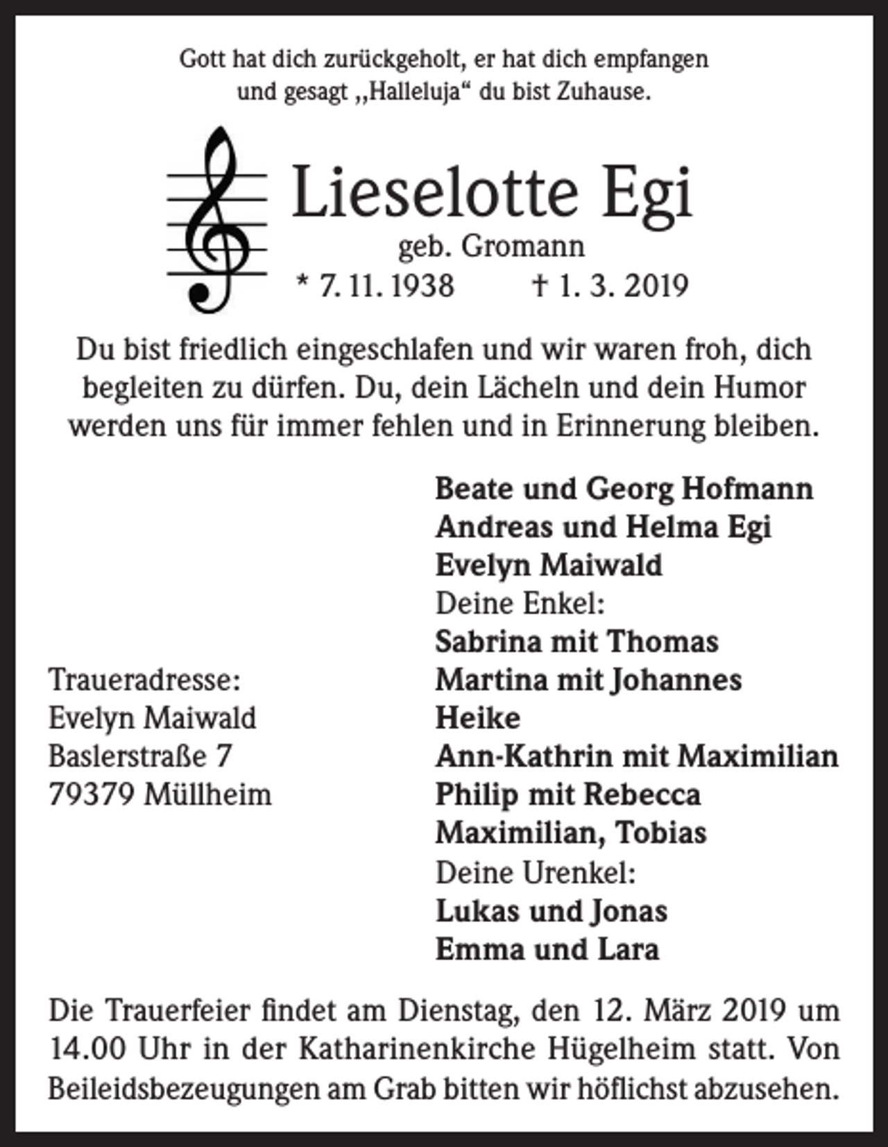 <p>Gott hat dich zurückgeholt, er hat dich empfangen<br />und gesagt ,,Halleluja“ du bist Zuhause.</p><p>Lieselotte Egi<br />geb. Gromann<br />* 7. 11. 1938<br />† 1. 3. 2019</p><p>Du bist friedlich eingeschlafen und wir waren froh, dich<br />begleiten zu dürfen. Du, dein Lächeln und dein Humor<br />werden uns für immer fehlen und in Erinnerung bleiben.</p><p>Traueradresse:<br />Evelyn Maiwald<br />Baslerstraße 9379 Müllheim</p><p>Beate und Georg Hofmann<br />Andreas und Helma Egi<br />Evelyn Maiwald<br />Deine Enkel:<br />Sabrina mit Thomas<br />Martina mit Johannes<br />Heike<br />Ann-Kathrin mit Maximilian<br />Philip mit Rebecca<br />Maximilian, Tobias<br />Deine Urenkel:<br />Lukas und Jonas<br />Emma und Lara</p><p>Die Trauerfeier findet am Dienstag, den 12. März 2019 um<br />14.00 Uhr in der Katharinenkirche Hügelheim statt. Von<br />Beileidsbezeugungen am Grab bitten wir höflichst abzusehen.</p>