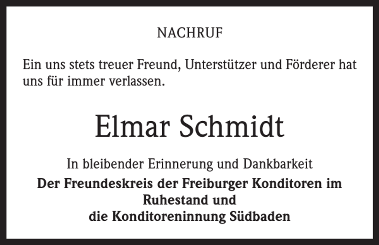 <p>Nachruf<br />Ein uns stets treuer Freund, Unterstützer und Förderer hat<br />uns für immer verlassen.</p><p>Elmar Schmidt<br />In bleibender Erinnerung und Dankbarkeit<br />Der Freundeskreis der Freiburger Konditoren im<br />Ruhestand und<br />die Konditoreninnung Südbaden</p>