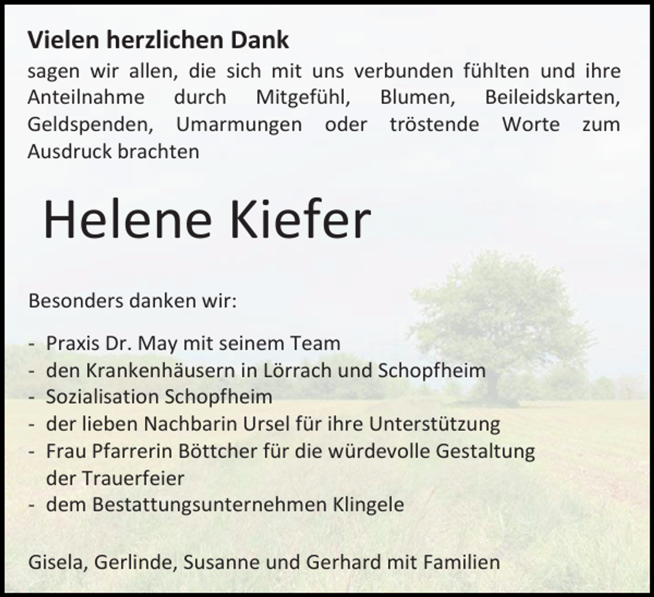 <p>Vielen herzlichen Dank<br />sagen wir allen, die sich mit uns verbunden fühlten und ihre<br />Anteilnahme durch Mitgefühl, Blumen, Beileidskarten,<br />Geldspenden, Umarmungen oder tröstende Worte zum<br />Ausdruck brachten</p><p>Helene Kiefer<br />Besonders danken wir:<br />-</p><p>Praxis Dr. May mit seinem Team<br />den Krankenhäusern in Lörrach und Schopfheim<br />Sozialisation Schopfheim<br />der lieben Nachbarin Ursel für ihre Unterstützung<br />Frau Pfarrerin Böttcher für die würdevolle Gestaltung<br />der Trauerfeier<br />- dem Bestattungsunternehmen Klingele<br />Gisela, Gerlinde, Susanne und Gerhard mit Familien</p>