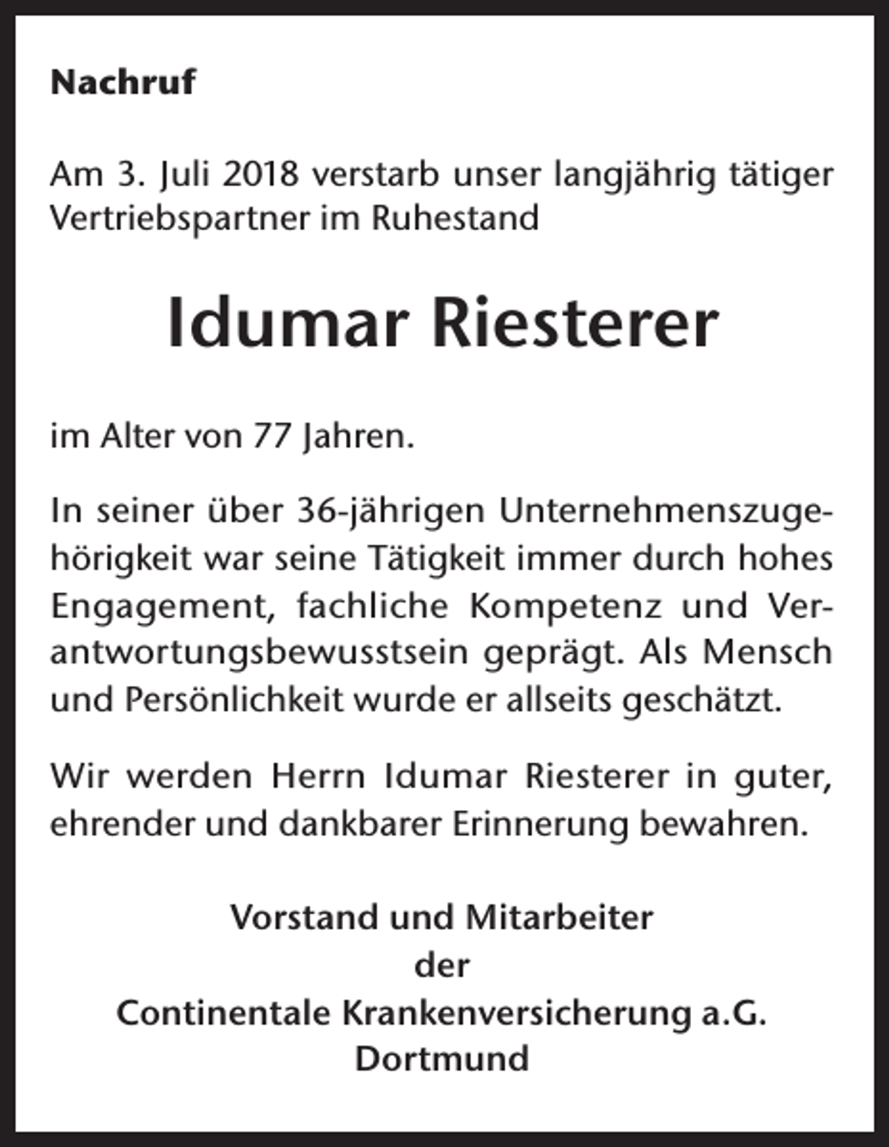 <p>Nachruf<br />Am 3. Juli 2018 verstarb unser langjährig tätiger<br />Vertriebspartner im Ruhestand</p><p>Idumar Riesterer<br />im Alter von 77 Jahren.<br />In seiner über 36-jährigen Unternehmenszugehörigkeit war seine Tätigkeit immer durch hohes<br />Engagement, fachliche Kompetenz und Verantwortungsbewusstsein geprägt. Als Mensch<br />und Persönlichkeit wurde er allseits geschätzt.<br />Wir werden Herrn Idumar Riesterer in guter,<br />ehrender und dankbarer Erinnerung bewahren.<br />Vorstand und Mitarbeiter<br />der<br />Continentale Krankenversicherung a.G.<br />Dortmund</p>