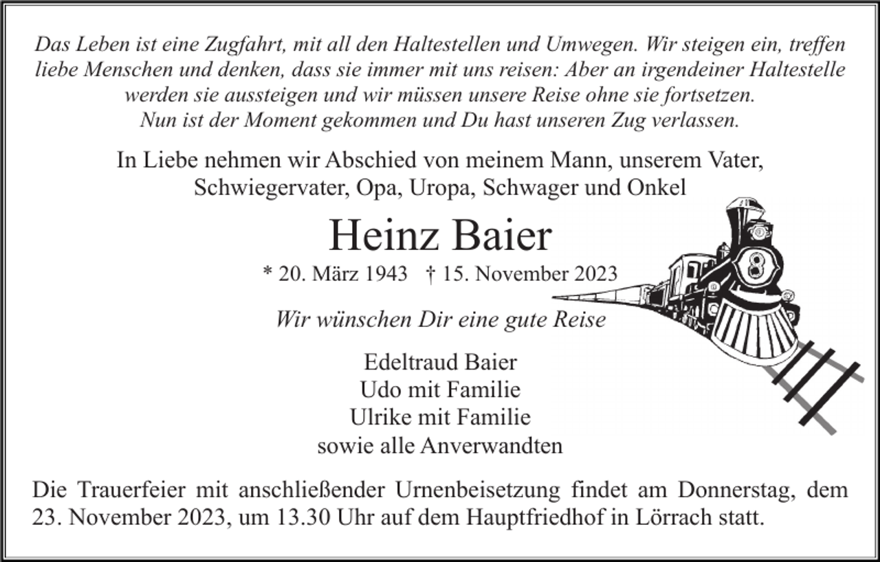 <p>Das Leben ist eine Zugfahrt, mit all den Haltestellen und Umwegen. Wir steigen ein, treffen<br />liebe Menschen und denken, dass sie immer mit uns reisen: Aber an irgendeiner Haltestelle<br />werden sie aussteigen und wir müssen unsere Reise ohne sie fortsetzen.<br />Nun ist der Moment gekommen und Du hast unseren Zug verlassen.</p><p>In Liebe nehmen wir Abschied von meinem Mann, unserem Vater,<br />Schwiegervater, Opa, Uropa, Schwager und Onkel</p><p>Heinz Baier<br />* 20. März 1943 † 15. November 2023</p><p>Wir wünschen Dir eine gute Reise<br />Edeltraud Baier<br />Udo mit Familie<br />Ulrike mit Familie<br />sowie alle Anverwandten<br />Die Trauerfeier mit anschließender Urnenbeisetzung findet am Donnerstag, dem<br />23. November 2023, um 13.30 Uhr auf dem Hauptfriedhof in Lörrach statt.</p>