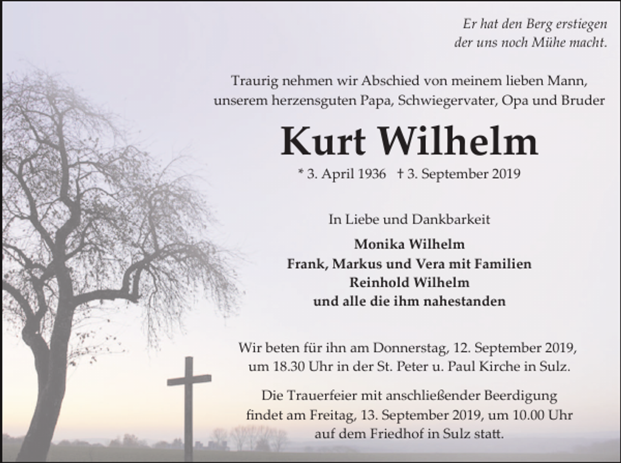 <p>Er hat den Berg erstiegen<br />der uns noch Mühe macht.<br />Traurig nehmen wir Abschied von meinem lieben Mann,<br />unserem herzensguten Papa, Schwiegervater, Opa und Bruder</p><p>Kurt Wilhelm<br />* 3. April 1936 † 3. September 2019<br />In Liebe und Dankbarkeit<br />Monika Wilhelm<br />Frank, Markus und Vera mit Familien<br />Reinhold Wilhelm<br />und alle die ihm nahestanden<br />Wir beten für ihn am Donnerstag, 12. September 2019,<br />um 18.30 Uhr in der St. Peter u. Paul Kirche in Sulz.<br />Die Trauerfeier mit anschließender Beerdigung<br />ﬁndet am Freitag, 13. September 2019, um 10.00 Uhr<br />auf dem Friedhof in Sulz sta�.</p>