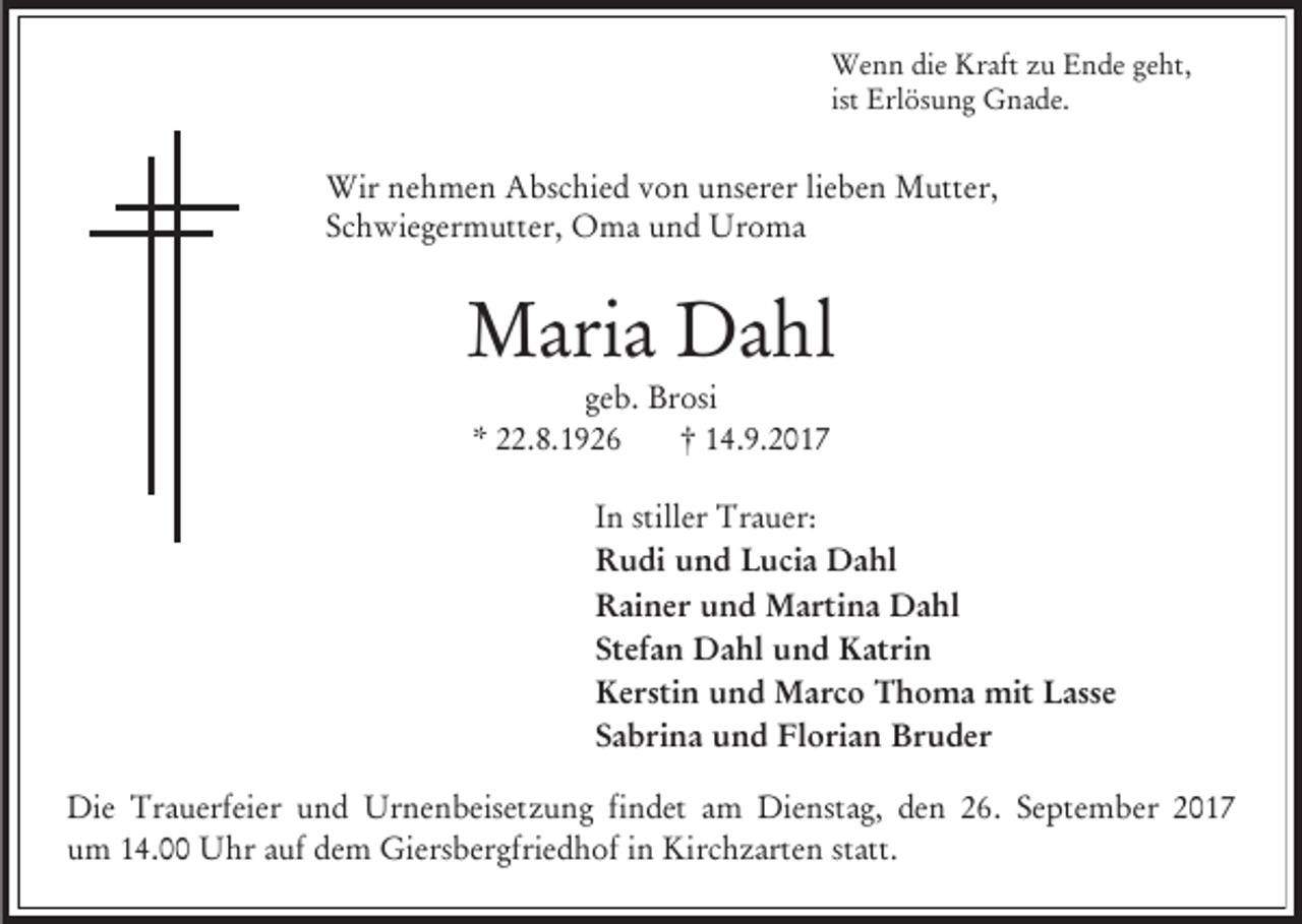 <p>Wenn die Kraft zu Ende geht,<br />ist Erlösung Gnade.</p><p>Wir nehmen Abschied von unserer lieben Mutter,<br />Schwiegermutter, Oma und Uroma</p><p>Maria Dahl<br />geb. Brosi<br />* 22.8.1926<br />† 14.9.2017<br />In stiller Trauer:<br />Rudi und Lucia Dahl<br />Rainer und Martina Dahl<br />Stefan Dahl und Katrin<br />Kerstin und Marco Thoma mit Lasse<br />Sabrina und Florian Bruder<br />Die Trauerfeier und Urnenbeisetzung findet am Dienstag, den 26. September 2017<br />um 14.00 Uhr auf dem Giersbergfriedhof in Kirchzarten statt.</p>