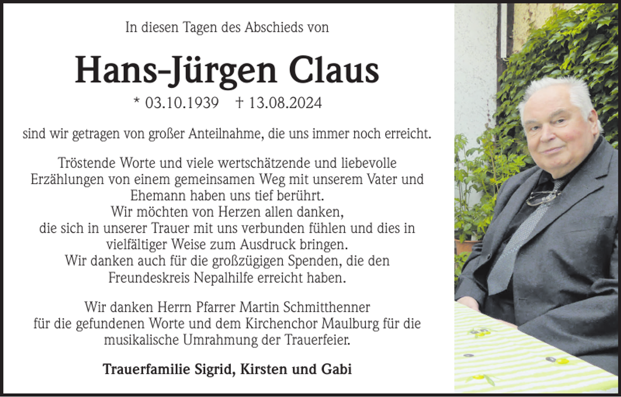 <p>In diesen Tagen des Abschieds von</p><p>Hans-Jürgen Claus<br />* 03.10.1939</p><p>† 13.08.2024</p><p>sind wir getragen von großer Anteilnahme, die uns immer noch erreicht.<br />Tröstende Worte und viele wertschätzende und liebevolle<br />Erzählungen von einem gemeinsamen Weg mit unserem Vater und<br />Ehemann haben uns tief berührt.<br />Wir möchten von Herzen allen danken,<br />die sich in unserer Trauer mit uns verbunden fühlen und dies in<br />vielfältiger Weise zum Ausdruck bringen.<br />Wir danken auch für die großzügigen Spenden, die den<br />Freundeskreis Nepalhilfe erreicht haben.<br />Wir danken Herrn Pfarrer Martin Schmitthenner<br />für die gefundenen Worte und dem Kirchenchor Maulburg für die<br />musikalische Umrahmung der Trauerfeier.<br />Trauerfamilie Sigrid, Kirsten und Gabi</p>