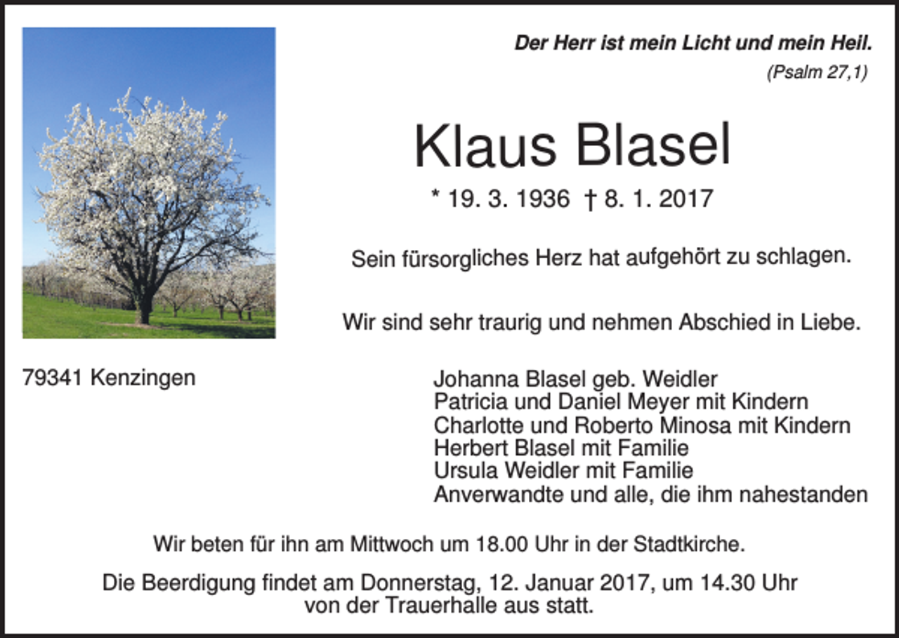 <p>Der Herr ist mein Licht und mein Heil.<br />(Psalm 27,1)</p><p>Klaus Blasel<br />* 19. 3. 1936 † 8. 1. 2017<br />Sein fürsorgliches Herz hat aufgehört zu schlagen.</p><p>Wir sind sehr traurig und nehmen Abschied in Liebe.<br />79341 Kenzingen</p><p>Johanna Blasel geb. Weidler<br />Patricia und Daniel Meyer mit Kindern<br />Charlotte und Roberto Minosa mit Kindern<br />Herbert Blasel mit Familie<br />Ursula Weidler mit Familie<br />Anverwandte und alle, die ihm nahestanden</p><p>Wir beten für ihn am Mittwoch um 18.00 Uhr in der Stadtkirche.</p><p>Die Beerdigung findet am Donnerstag, 12. Januar 2017, um 14.30 Uhr<br />von der Trauerhalle aus statt.</p>