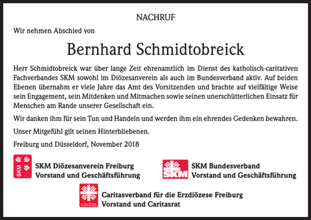 <p>NACHRUF<br />Wir nehmen Abschied von</p><p>Bernhard Schmidtobreick<br />Herr Schmidtobreick war über lange Zeit ehrenamtlich im Dienst des katholisch-caritativen<br />Fachverbandes SKM sowohl im Diözesanverein als auch im Bundesverband aktiv. Auf beiden<br />Ebenen übernahm er viele Jahre das Amt des Vorsitzenden und brachte auf vielfältige Weise<br />sein Engagement, sein Mitdenken und Mitmachen sowie seinen unerschütterlichen Einsatz für<br />Menschen am Rande unserer Gesellschaft ein.<br />Wir danken ihm für sein Tun und Handeln und werden ihm ein ehrendes Gedenken bewahren.<br />Unser Mitgefühl gilt seinen Hinterbliebenen.<br />Freiburg und Düsseldorf, November 2018<br />SKM Diözesanverein Freiburg<br />Vorstand und Geschäftsführung</p><p>SKM Bundesverband<br />Vorstand und Geschäftsführung</p><p>Caritasverband für die Erzdiözese Freiburg<br />Vorstand und Caritasrat</p>