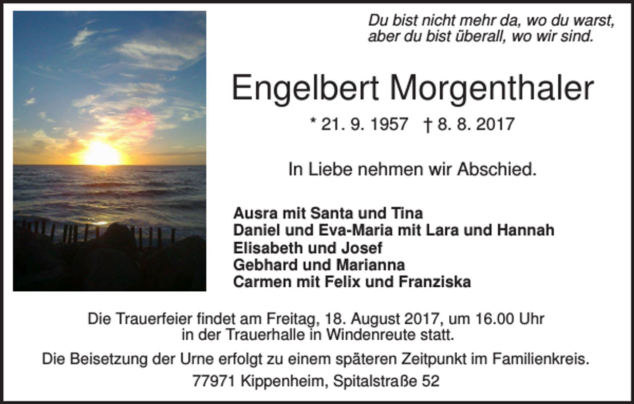 <p>Du bist nicht mehr da, wo du warst,<br />aber du bist überall, wo wir sind.</p><p>Engelbert Morgenthaler<br />* 21. 9. 1957 † 8. 8. 2017</p><p>In Liebe nehmen wir Abschied.<br />Ausra mit Santa und Tina<br />Daniel und Eva-Maria mit Lara und Hannah<br />Elisabeth und Josef<br />Gebhard und Marianna<br />Carmen mit Felix und Franziska<br />Die Trauerfeier findet am Freitag, 18. August 2017, um 16.00 Uhr<br />in der Trauerhalle in Windenreute statt.<br />Die Beisetzung der Urne erfolgt zu einem späteren Zeitpunkt im Familienkreis.<br />77971 Kippenheim, Spitalstraße 52</p>