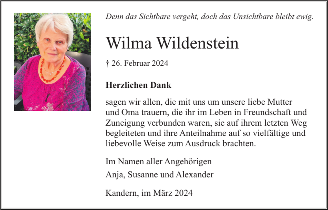 <p>Denn das Sichtbare vergeht, doch das Unsichtbare bleibt ewig.</p><p>Wilma Wildenstein<br />† 26. Februar 2024</p><p>Herzlichen Dank<br />sagen wir allen, die mit uns um unsere liebe Mutter<br />und Oma trauern, die ihr im Leben in Freundschaft und<br />Zuneigung verbunden waren, sie auf ihrem letzten Weg<br />begleiteten und ihre Anteilnahme auf so vielfältige und<br />liebevolle Weise zum Ausdruck brachten.<br />Im Namen aller Angehörigen<br />Anja, Susanne und Alexander<br />Kandern, im März 2024</p>