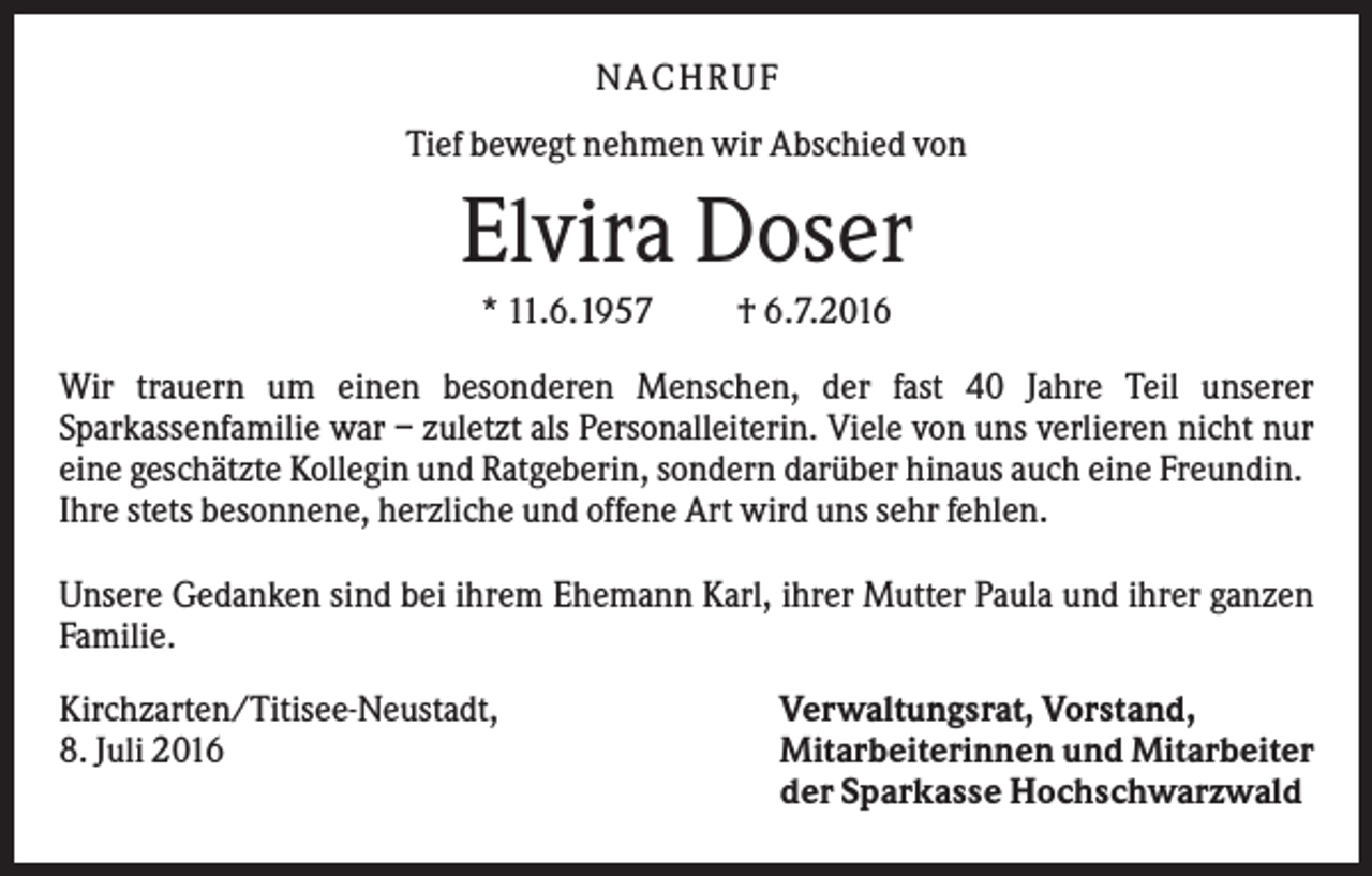 <p>N A C H RU F<br />Tief bewegt nehmen wir Abschied von</p><p>Elvira Doser<br />* 11.6.1957</p><p>† 6.7.2016</p><p>Wir trauern um einen besonderen Menschen, der fast 40 Jahre Teil unserer<br />Sparkassenfamilie war – zuletzt als Personalleiterin. Viele von uns verlieren nicht nur<br />eine geschätzte Kollegin und Ratgeberin, sondern darüber hinaus auch eine Freundin.<br />Ihre stets besonnene, herzliche und offene Art wird uns sehr fehlen.<br />Unsere Gedanken sind bei ihrem Ehemann Karl, ihrer Mutter Paula und ihrer ganzen<br />Familie.<br />Kirchzarten/Titisee-Neustadt,<br />8. Juli 2016</p><p>Verwaltungsrat, Vorstand,<br />Mitarbeiterinnen und Mitarbeiter<br />der Sparkasse Hochschwarzwald</p>