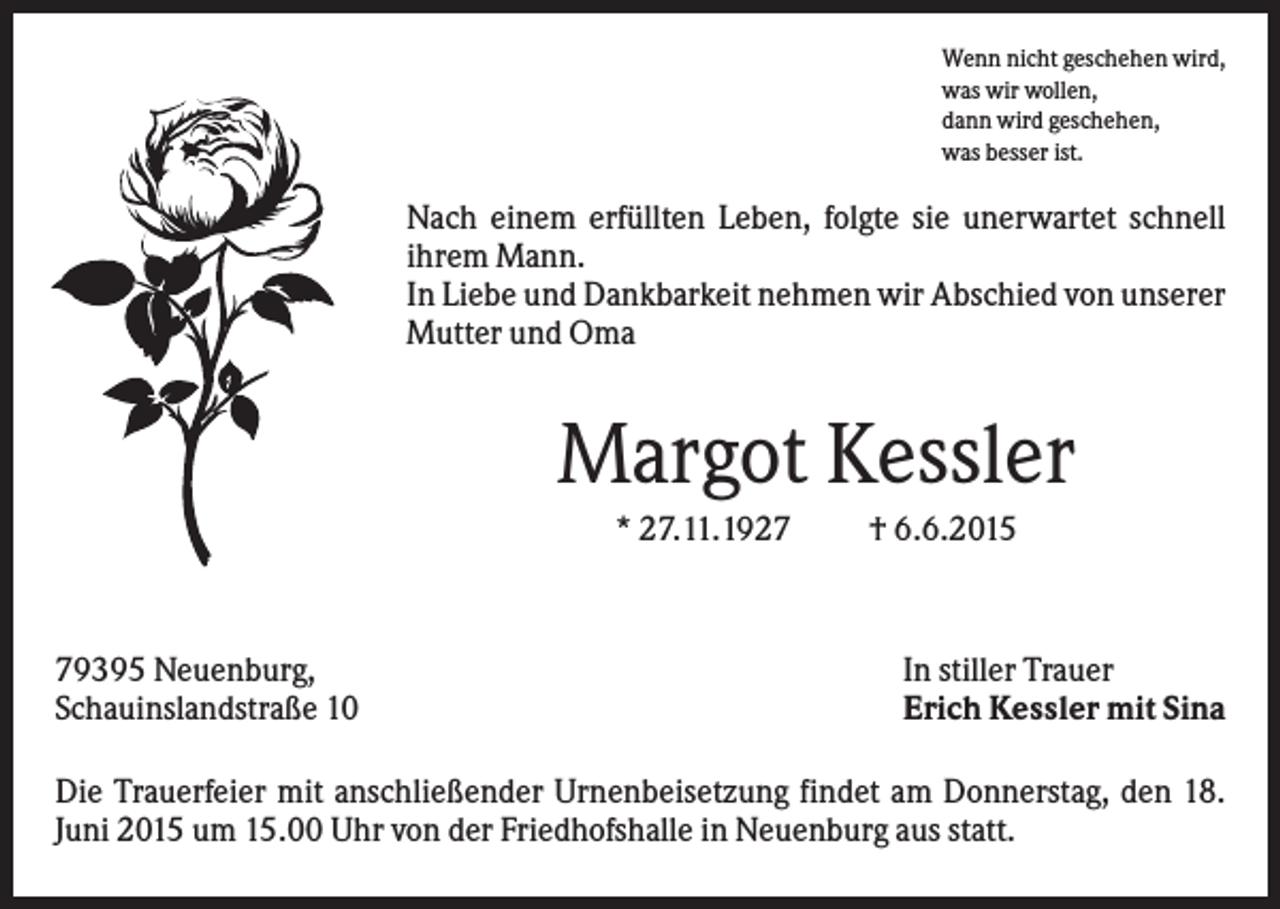 <p>Wenn nicht geschehen wird,<br />was wir wollen,<br />dann wird geschehen,<br />was besser ist.</p><p>Nach einem erfüllten Leben, folgte sie unerwartet schnell<br />ihrem Mann.<br />In Liebe und Dankbarkeit nehmen wir Abschied von unserer<br />Mutter und Oma</p><p>Margot Kessler<br />* 27.11.1929395 Neuenburg,<br />Schauinslandstraße 10</p><p>† 6.6.2015</p><p>In stiller Trauer<br />Erich Kessler mit Sina</p><p>Die Trauerfeier mit anschließender Urnenbeisetzung findet am Donnerstag, den 18.<br />Juni 2015 um 15.00 Uhr von der Friedhofshalle in Neuenburg aus statt.</p>