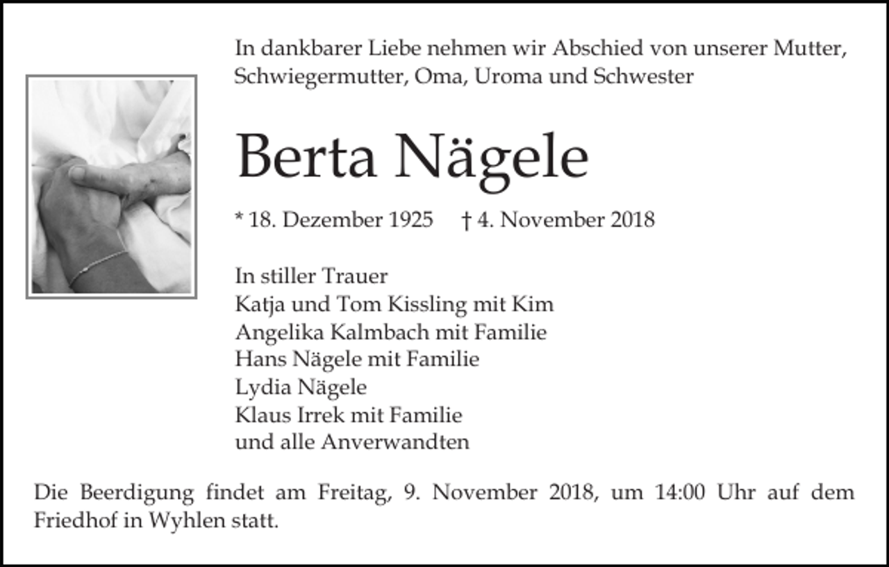 <p>In dankbarer Liebe nehmen wir Abschied von unserer Mutter,<br />Schwiegermutter, Oma, Uroma und Schwester</p><p>Berta Nägele<br />* 18. Dezember 1925</p><p>† 4. November 2018</p><p>In stiller Trauer<br />Katja und Tom Kissling mit Kim<br />Angelika Kalmbach mit Familie<br />Hans Nägele mit Familie<br />Lydia Nägele<br />Klaus Irrek mit Familie<br />und alle Anverwandten<br />Die Beerdigung findet am Freitag, 9. November 2018, um 14:00 Uhr auf dem<br />Friedhof in Wyhlen statt.</p>