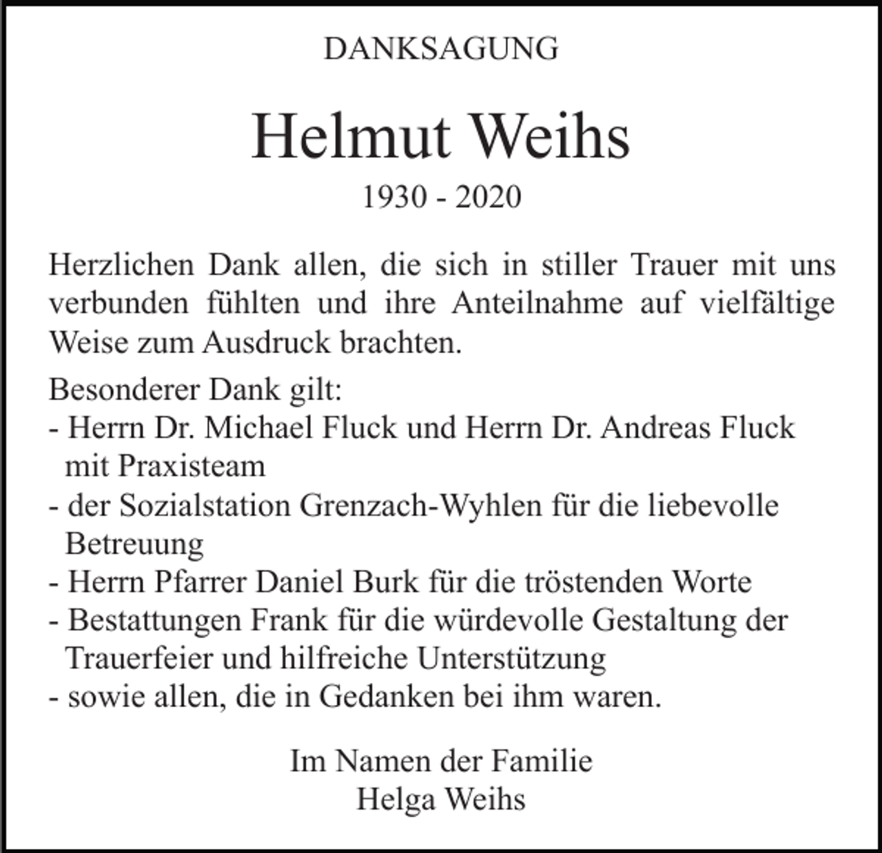 <p>DANKSAGUNG</p><p>Helmut Weihs<br />1930 - 2020<br />Herzlichen Dank allen, die sich in stiller Trauer mit uns<br />verbunden fühlten und ihre Anteilnahme auf vielfältige<br />Weise zum Ausdruck brachten.<br />Besonderer Dank gilt:<br />- Herrn Dr. Michael Fluck und Herrn Dr. Andreas Fluck<br />mit Praxisteam<br />- der Sozialstation Grenzach-Wyhlen für die liebevolle<br />Betreuung<br />- Herrn Pfarrer Daniel Burk für die tröstenden Worte<br />- Bestattungen Frank für die würdevolle Gestaltung der<br />Trauerfeier und hilfreiche Unterstützung<br />- sowie allen, die in Gedanken bei ihm waren.<br />Im Namen der Familie<br />Helga Weihs</p>