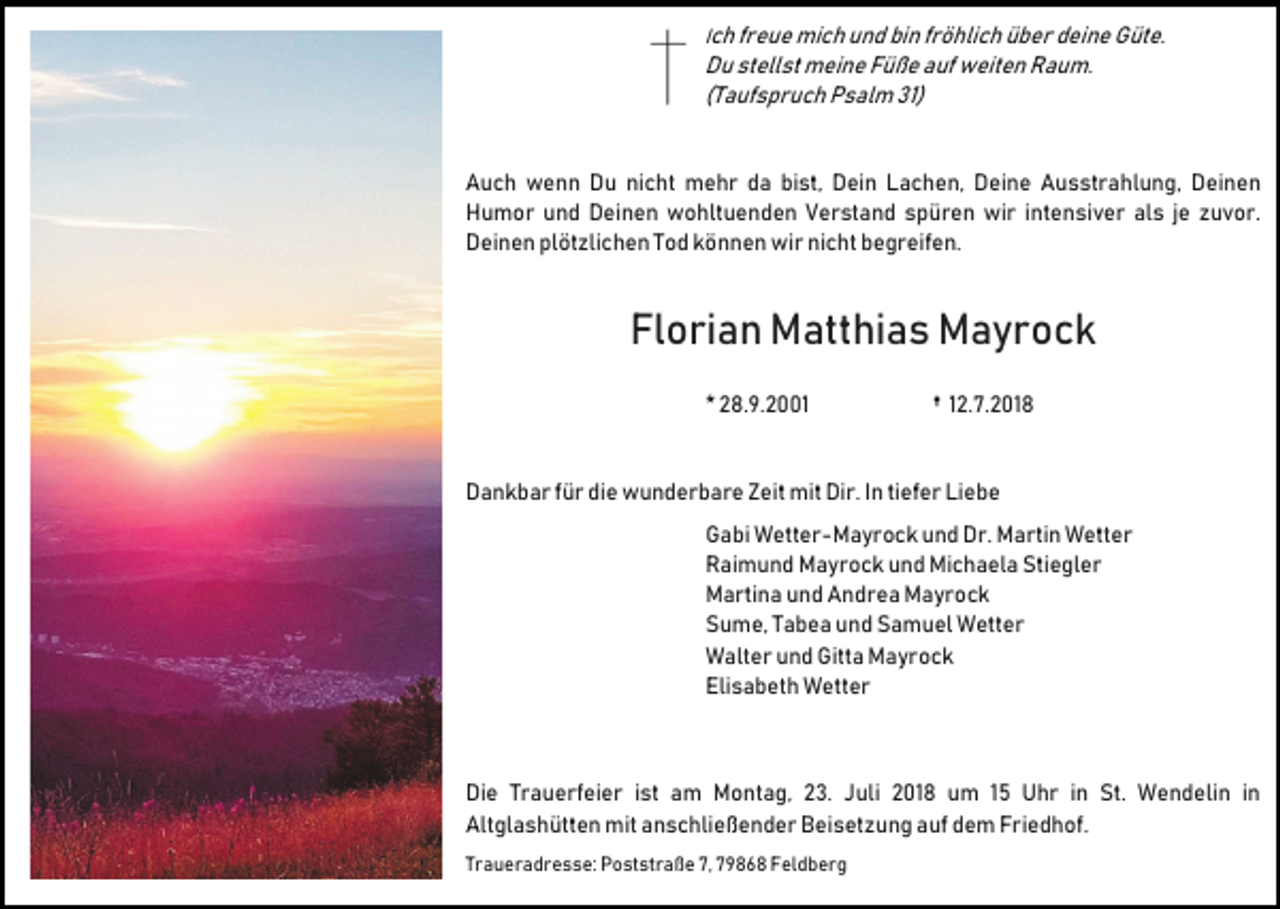 <p>Ich freue mich und bin fröhlich über deine Güte.</p><p>Du stellst meine Füße auf weiten Raum.<br />(Taufspruch Psalm 31)</p><p>Auch wenn Du nicht mehr da bist, Dein Lachen, Deine Ausstrahlung, Deinen<br />Humor und Deinen wohltuenden Verstand spüren wir intensiver als je zuvor.<br />Deinen plötzlichen Tod können wir nicht begreifen.</p><p>Florian Matthias Mayrock<br />* 28.9.2001</p><p>† 12.7.2018</p><p>Dankbar für die wunderbare Zeit mit Dir. In tiefer Liebe<br />Gabi Wetter-Mayrock und Dr. Martin Wetter<br />Raimund Mayrock und Michaela Stiegler<br />Martina und Andrea Mayrock<br />Sume, Tabea und Samuel Wetter<br />Walter und Gitta Mayrock<br />Elisabeth Wetter</p><p>Die Trauerfeier ist am Montag, 23. Juli 2018 um 15 Uhr in St. Wendelin in<br />Altglashütten mit anschließender Beisetzung auf dem Friedhof.<br />Traueradresse: Poststraße 7, 79868 Feldberg</p>