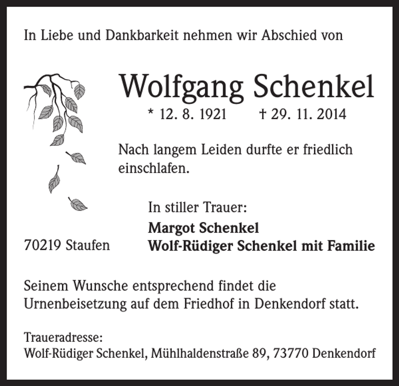 <p>In Liebe und Dankbarkeit nehmen wir Abschied von</p><p>Wolfgang Schenkel<br />* 12. 8. 1921 † 29. 11. 2014</p><p>Nach langem Leiden durfte er friedlich<br />einschlafen.</p><p>70219 Staufen</p><p>In stiller Trauer:<br />Margot Schenkel<br />Wolf-Rüdiger Schenkel mit Familie</p><p>Seinem Wunsche entsprechend findet die<br />­Urnenbei­setzung auf dem Friedhof in Denkendorf statt.<br />Traueradresse:<br />Wolf-Rüdiger Schenkel, Mühlhaldenstraße 89, 73770 Denkendorf</p>