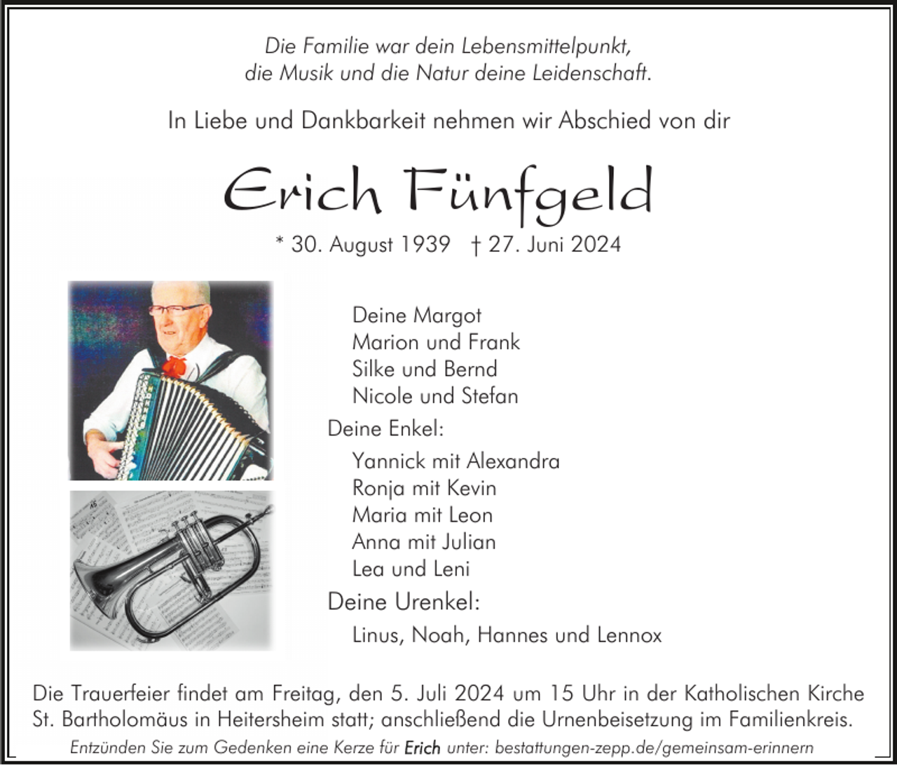 <p>Die Familie war dein Lebensmittelpunkt,<br />die Musik und die Natur deine Leidenschaft.</p><p>In Liebe und Dankbarkeit nehmen wir Abschied von dir</p><p>Erich Fünfgeld<br />* 30. August 1939 † 27. Juni 2024<br />Deine Margot<br />Marion und Frank<br />Silke und Bernd<br />Nicole und Stefan<br />Deine Enkel:<br />Yannick mit Alexandra<br />Ronja mit Kevin<br />Maria mit Leon<br />Anna mit Julian<br />Lea und Leni</p><p>Deine Urenkel:<br />Linus, Noah, Hannes und Lennox<br />Die Trauerfeier findet am Freitag, den 5. Juli 2024 um 15 Uhr in der Katholischen Kirche<br />St. Bartholomäus in Heitersheim statt; anschließend die Urnenbeisetzung im Familienkreis.<br />Entzünden Sie zum Gedenken eine Kerze für</p><p>unter: bestattungen-zepp.de/gemeinsam-erinnern</p>
