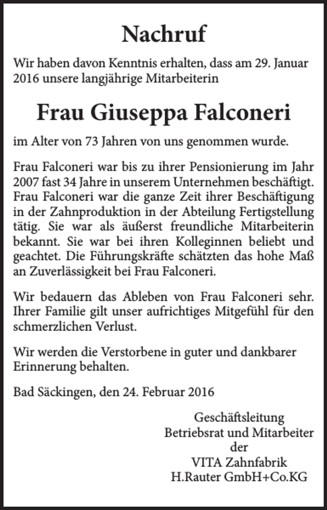 <p>Nachruf<br />Wir haben davon Kenntnis erhalten, dass am 29. Januar<br />2016 unsere langjährige Mitarbeiterin</p><p>Frau Giuseppa Falconeri<br />im Alter von 73 Jahren von uns genommen wurde.<br />Frau Falconeri war bis zu ihrer Pensionierung im Jahr<br />2007 fast 34 Jahre in unserem Unternehmen beschäftigt.<br />Frau Falconeri war die ganze Zeit ihrer Beschäftigung<br />in der Zahnproduktion in der Abteilung Fertigstellung<br />tätig. Sie war als äußerst freundliche Mitarbeiterin<br />bekannt. Sie war bei ihren Kolleginnen beliebt und<br />geachtet. Die Führungskräfte schätzten das hohe Maß<br />an Zuverlässigkeit bei Frau Falconeri.<br />Wir bedauern das Ableben von Frau Falconeri sehr.<br />Ihrer Familie gilt unser aufrichtiges Mitgefühl für den<br />schmerzlichen Verlust.<br />Wir werden die Verstorbene in guter und dankbarer<br />Erinnerung behalten.<br />Bad Säckingen, den 24. Februar 2016<br />Geschäftsleitung<br />Betriebsrat und Mitarbeiter<br />der<br />VITA Zahnfabrik<br />H.Rauter GmbH+Co.KG</p>