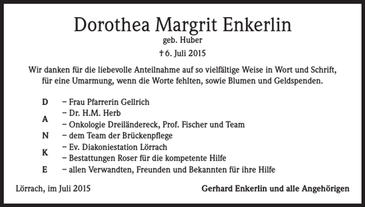<p>Dorothea Margrit Enkerlin<br />geb. Huber<br />† 6. Juli 2015</p><p>Wir danken für die liebevolle Anteilnahme auf so vielfältige Weise in Wort und Schrift,<br />für eine Umarmung, wenn die Worte fehlten, sowie Blumen und Geldspenden.<br />D<br />A<br />N<br />K<br />E</p><p>– Frau Pfarrerin Gellrich<br />– Dr. H.M. Herb<br />– Onkologie Dreiländereck, Prof. Fischer und Team<br />– dem Team der Brückenpflege<br />– Ev. Diakoniestation Lörrach<br />– Bestattungen Roser für die kompetente Hilfe<br />– allen Verwandten, Freunden und Bekannten für ihre Hilfe</p><p>Lörrach, im Juli 2015</p><p>Gerhard Enkerlin und alle Angehörigen</p>