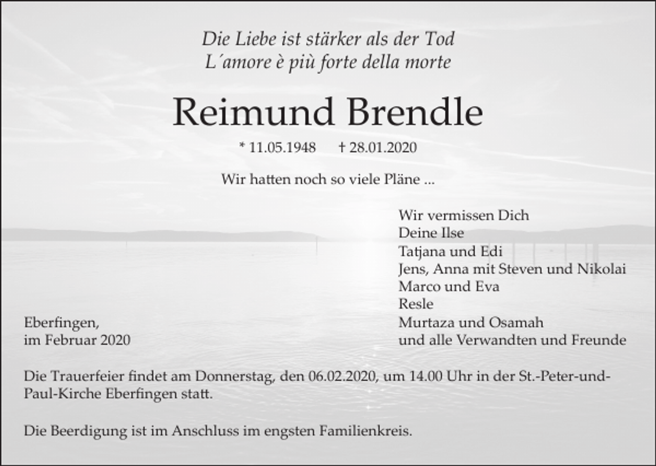 <p>Die Liebe ist stärker als der Tod<br />L´amore è più forte della morte</p><p>Reimund Brendle<br />* 11.05.1948</p><p>† 28.01.2020</p><p>Wir hatten noch so viele Pläne ...</p><p>Eberfingen,<br />im Februar 2020</p><p>Wir vermissen Dich<br />Deine Ilse<br />Tatjana und Edi<br />Jens, Anna mit Steven und Nikolai<br />Marco und Eva<br />Resle<br />Murtaza und Osamah<br />und alle Verwandten und Freunde</p><p>Die Trauerfeier findet am Donnerstag, den 06.02.2020, um 14.00 Uhr in der St.-Peter-undPaul-Kirche Eberfingen statt.<br />Die Beerdigung ist im Anschluss im engsten Familienkreis.</p>