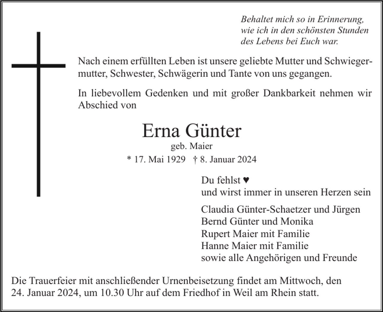 <p>Behaltet mich so in Erinnerung,<br />wie ich in den schönsten Stunden<br />des Lebens bei Euch war.</p><p>Nach einem erfüllten Leben ist unsere geliebte Mutter und Schwiegermutter, Schwester, Schwägerin und Tante von uns gegangen.<br />In liebevollem Gedenken und mit großer Dankbarkeit nehmen wir<br />Abschied von</p><p>Erna Günter<br />geb. Maier<br />* 17. Mai 1929 † 8. Januar 2024</p><p>Du fehlst ♥<br />und wirst immer in unseren Herzen sein<br />Claudia Günter-Schaetzer und Jürgen<br />Bernd Günter und Monika<br />Rupert Maier mit Familie<br />Hanne Maier mit Familie<br />sowie alle Angehörigen und Freunde<br />Die Trauerfeier mit anschließender Urnenbeisetzung findet am Mittwoch, den<br />24. Januar 2024, um 10.30 Uhr auf dem Friedhof in Weil am Rhein statt.</p>