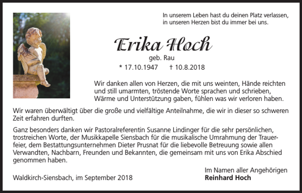 <p>In unserem Leben hast du deinen Platz verlassen,<br />in unseren Herzen bist du immer bei uns.</p><p>Erika Hoch<br />geb. Rau<br />* 17.10.1947<br />† 10.8.2018</p><p>Wir danken allen von Herzen, die mit uns weinten, Hände reichten<br />und still umarmten, tröstende Worte sprachen und schrieben,<br />Wärme und Unterstützung gaben, fühlen was wir verloren haben.<br />Wir waren überwältigt über die große und vielfältige Anteilnahme, die wir in dieser so schweren<br />Zeit erfahren durften.<br />Ganz besonders danken wir Pastoralreferentin Susanne Lindinger für die sehr persönlichen,<br />trostreichen Worte, der Musikkapelle Siensbach für die musikalische Umrahmung der Trauerfeier, dem Bestattungsunternehmen Dieter Prusnat für die liebevolle Betreuung sowie allen<br />Verwandten, Nachbarn, Freunden und Bekannten, die gemeinsam mit uns von Erika Abschied<br />genommen haben.</p><p>Im Namen aller Angehörigen<br />Waldkirch-Siensbach, im September 2018<br />Reinhard Hoch</p>