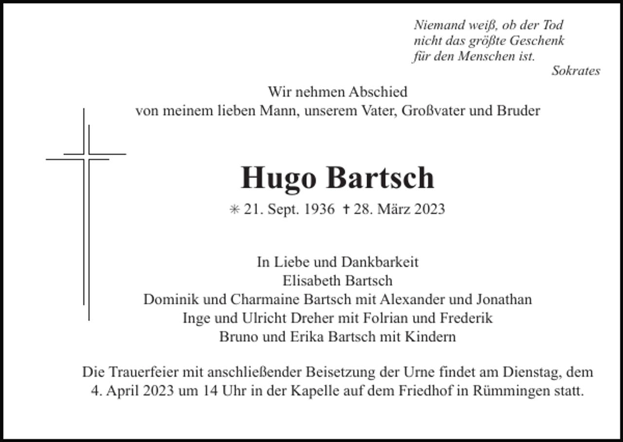 <p>Niemand weiß, ob der Tod<br />nicht das größte Geschenk<br />für den Menschen ist.<br />Sokrates</p><p>Wir nehmen Abschied<br />von meinem lieben Mann, unserem Vater, Großvater und Bruder</p><p>Hugo Bartsch<br />✳ 21. Sept. 1936 ✝ 28. März 2023</p><p>In Liebe und Dankbarkeit<br />Elisabeth Bartsch<br />Dominik und Charmaine Bartsch mit Alexander und Jonathan<br />Inge und Ulricht Dreher mit Folrian und Frederik<br />Bruno und Erika Bartsch mit Kindern<br />Die Trauerfeier mit anschließender Beisetzung der Urne findet am Dienstag, dem<br />4. April 2023 um 14 Uhr in der Kapelle auf dem Friedhof in Rümmingen statt.</p>
