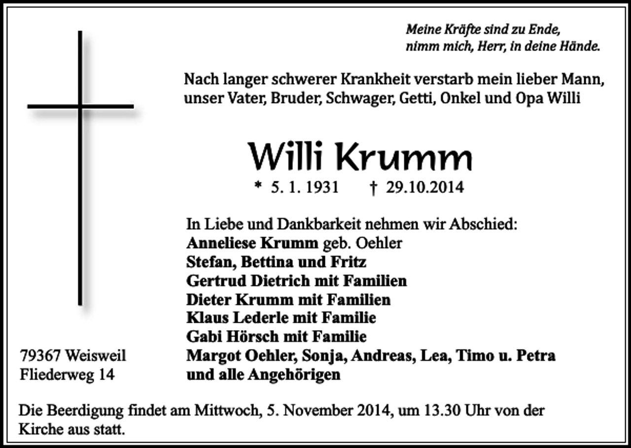 <p>Meine Kräfte sind zu Ende,<br />nimm mich, Herr, in deine Hände.</p><p>Nach langer schwerer Krankheit verstarb mein lieber Mann,<br />unser Vater, Bruder, Schwager, Getti, Onkel und Opa Willi</p><p>Willi Krumm<br />* 5. 1. 1931</p><p>79367 Weisweil<br />Fliederweg 14</p><p>† 29.10.2014</p><p>In Liebe und Dankbarkeit nehmen wir Abschied:<br />Anneliese Krumm geb. Oehler<br />Stefan, Bettina und Fritz<br />Gertrud Dietrich mit Familien<br />Dieter Krumm mit Familien<br />Klaus Lederle mit Familie<br />Gabi Hörsch mit Familie<br />Margot Oehler, Sonja, Andreas, Lea, Timo u. Petra<br />und alle Angehörigen</p><p>Die Beerdigung findet am Mittwoch, 5. November 2014, um 13.30 Uhr von der<br />Kirche aus statt.</p>