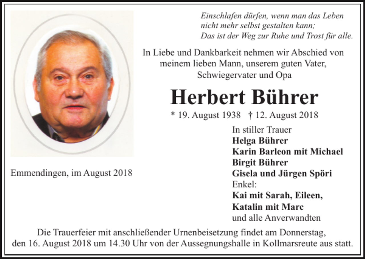 <p>Einschlafen dürfen, wenn man das Leben<br />nicht mehr selbst gestalten kann;<br />Das ist der Weg zur Ruhe und Trost für alle.</p><p>In Liebe und Dankbarkeit nehmen wir Abschied von<br />meinem lieben Mann, unserem guten Vater,<br />Schwiegervater und Opa</p><p>Herbert Bührer</p><p>Emmendingen, im August 2018</p><p>* 19. August 1938 † 12. August 2018<br />In stiller Trauer<br />Helga Bührer<br />Karin Barleon mit Michael<br />Birgit Bührer<br />Gisela und Jürgen Spöri<br />Enkel:<br />Kai mit Sarah, Eileen,<br />Katalin mit Marc<br />und alle Anverwandten</p><p>Die Trauerfeier mit anschließender Urnenbeisetzung findet am Donnerstag,<br />den 16. August 2018 um 14.30 Uhr von der Aussegnungshalle in Kollmarsreute aus statt.</p>