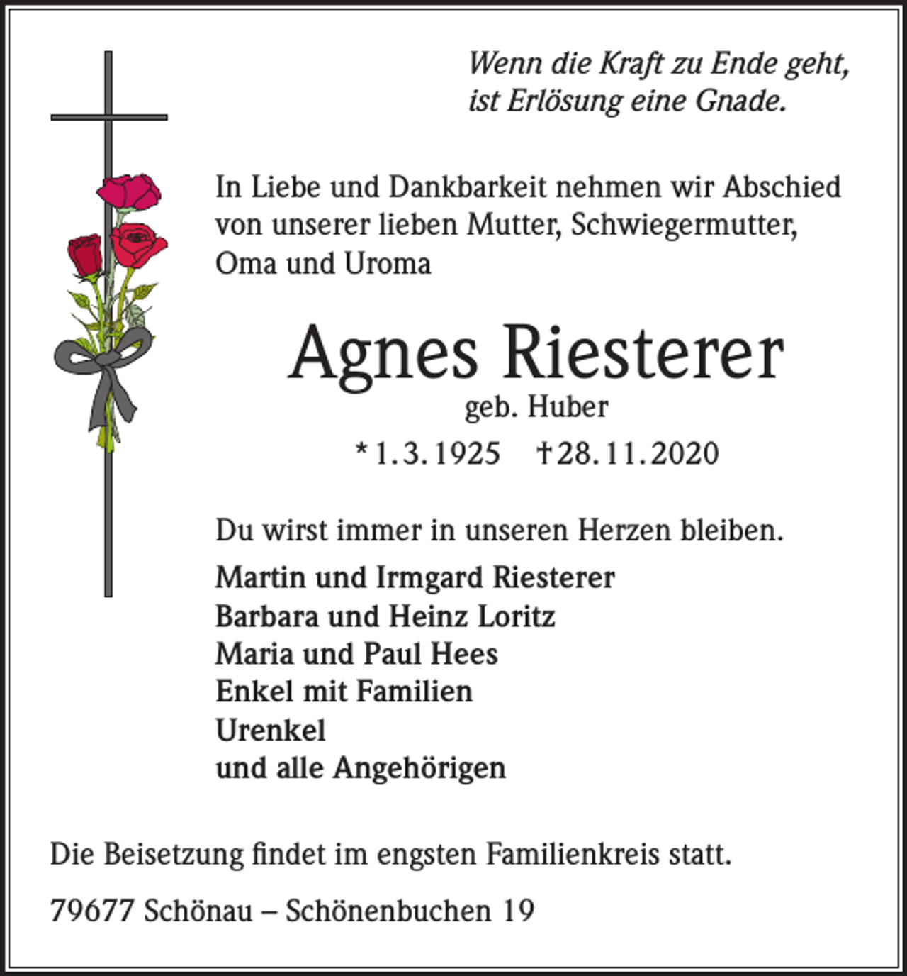 <p>Wenn die Kraft zu Ende geht,<br />ist Erlösung eine Gnade.<br />In Liebe und Dankbarkeit nehmen wir Abschied<br />von unserer lieben Mutter, Schwiegermutter,<br />Oma und Uroma</p><p>Agnesgeb.Riesterer<br />Huber<br />* 1. 3. 1925</p><p>† 28. 11. 2020</p><p>Du wirst immer in unseren Herzen bleiben.<br />Martin und Irmgard Riesterer<br />Barbara und Heinz Loritz<br />Maria und Paul Hees<br />Enkel mit Familien<br />Urenkel<br />und alle Angehörigen<br />Die Beisetzung findet im engsten Familienkreis statt.<br />79677 Schönau – Schönenbuchen 19</p>