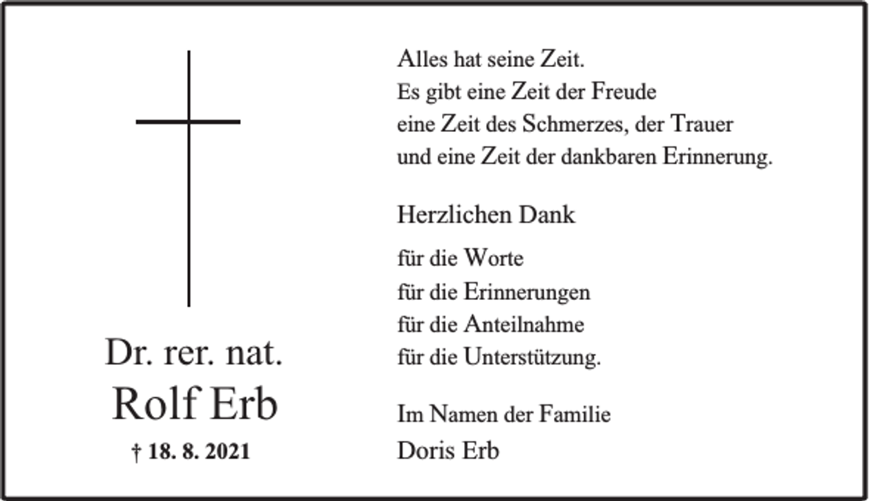 <p>Alles hat seine Zeit.<br />Es gibt eine Zeit der Freude<br />eine Zeit des Schmerzes, der Trauer<br />und eine Zeit der dankbaren Erinnerung.<br />Herzlichen Dank</p><p>Dr. rer. nat.</p><p>Rolf Erb<br />† 18. 8. 2021</p><p>für die Worte<br />für die Erinnerungen<br />für die Anteilnahme<br />für die Unterstützung.</p><p>Im Namen der Familie<br />Doris Erb</p>