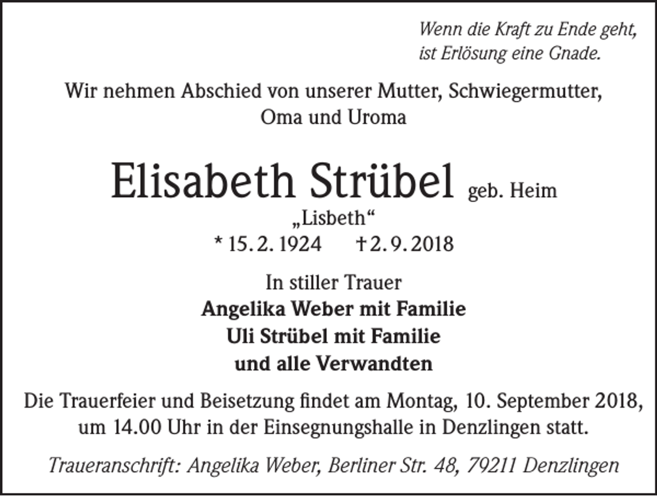 <p>Wenn die Kraft zu Ende geht,<br />ist Erlösung eine Gnade.</p><p>Wir nehmen Abschied von unserer Mutter, Schwiegermutter,<br />Oma und Uroma</p><p>Elisabeth Strübel geb. Heim<br />„Lisbeth“<br />* 15. 2. 1924 † 2. 9. 2018</p><p>In stiller Trauer<br />Angelika Weber mit Familie<br />Uli Strübel mit Familie<br />und alle Verwandten<br />Die Trauerfeier und Beisetzung findet am Montag, 10. September 2018,<br />um 14.00 Uhr in der Einsegnungshalle in Denzlingen statt.<br />Traueranschrift: Angelika Weber, Berliner Str. 48, 79211 Denzlingen</p>