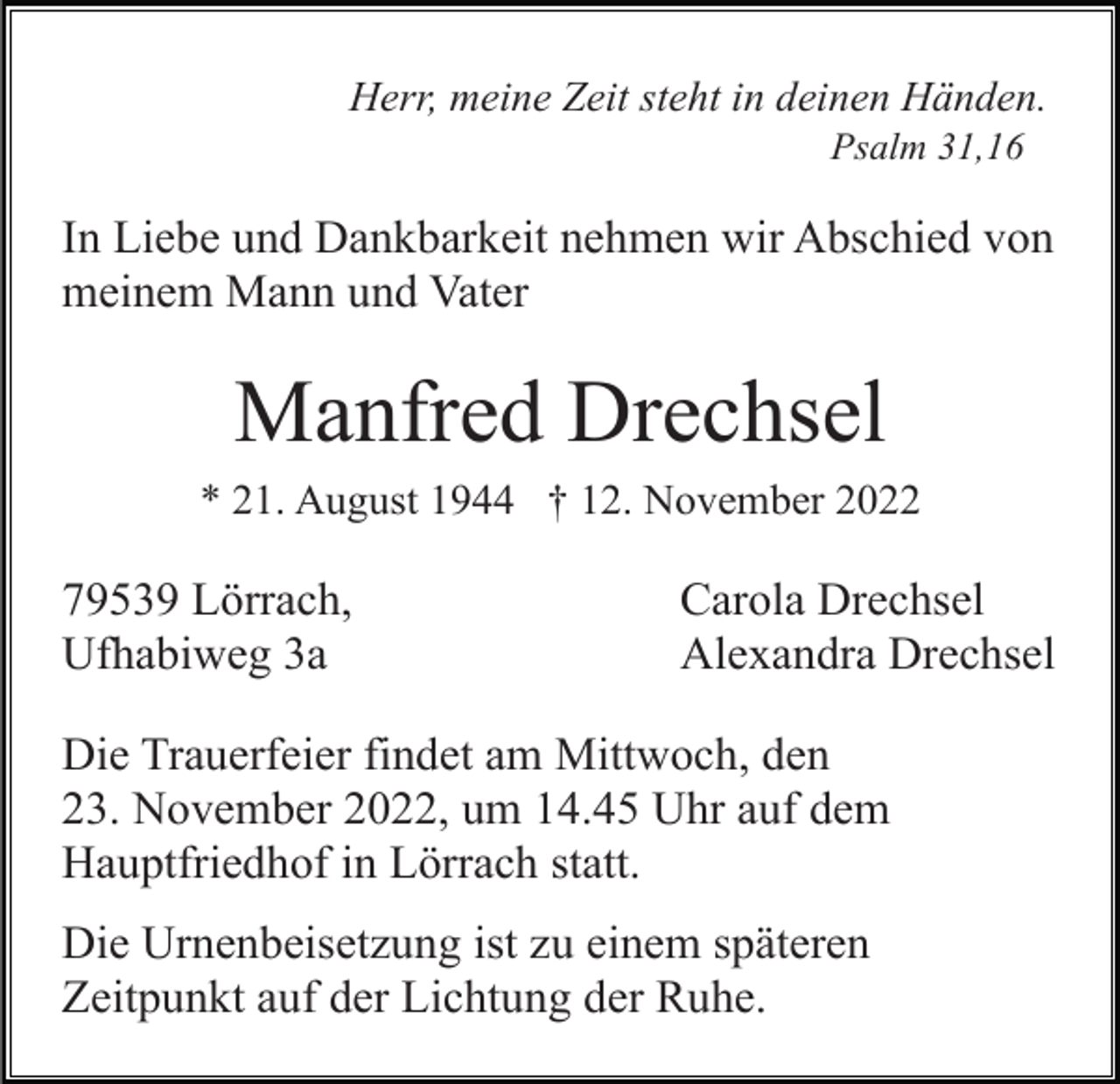 <p>Herr, meine Zeit steht in deinen Händen.<br />Psalm 31,16</p><p>In Liebe und Dankbarkeit nehmen wir Abschied von<br />meinem Mann und Vater</p><p>Manfred Drechsel<br />* 21. August 1944 † 12. November 2022</p><p>79539 Lörrach,<br />Ufhabiweg 3a</p><p>Carola Drechsel<br />Alexandra Drechsel</p><p>Die Trauerfeier findet am Mittwoch, den<br />23. November 2022, um 14.45 Uhr auf dem<br />Hauptfriedhof in Lörrach statt.<br />Die Urnenbeisetzung ist zu einem späteren<br />Zeitpunkt auf der Lichtung der Ruhe.</p>