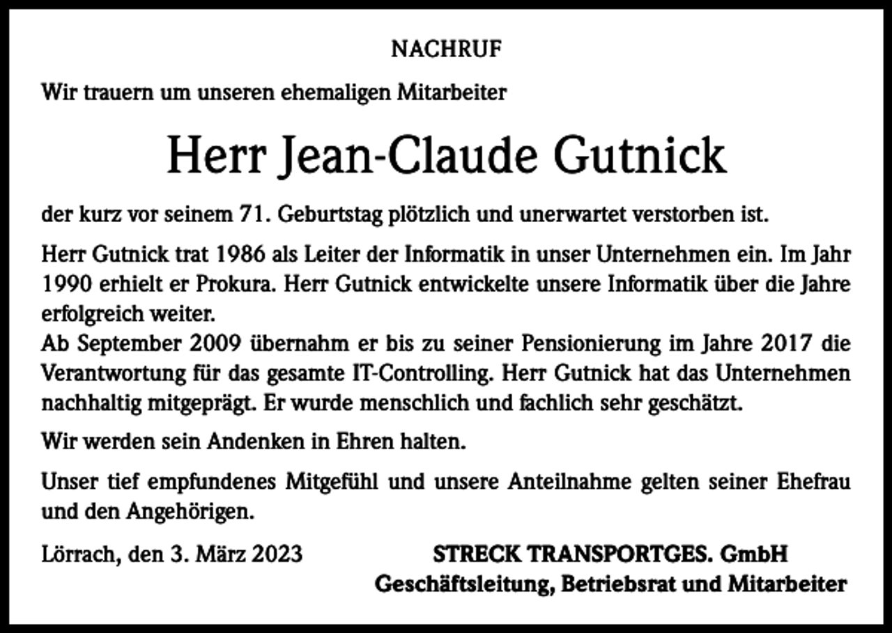 <p>NACHRUF<br />Wir trauern um unseren ehemaligen Mitarbeiter</p><p>Herr Jean-Claude Gutnick<br />der kurz vor seinem 71. Geburtstag plötzlich und unerwartet verstorben ist.<br />Herr Gutnick trat 1986 als Leiter der Informatik in unser Unternehmen ein. Im Jahr<br />1990 erhielt er Prokura. Herr Gutnick entwickelte unsere Informatik über die Jahre<br />erfolgreich weiter.<br />Ab September 2009 übernahm er bis zu seiner Pensionierung im Jahre 2017 die<br />Verantwortung für das gesamte IT-Controlling. Herr Gutnick hat das Unternehmen<br />nachhaltig mitgeprägt. Er wurde menschlich und fachlich sehr geschätzt.<br />Wir werden sein Andenken in Ehren halten.<br />Unser tief empfundenes Mitgefühl und unsere Anteilnahme gelten seiner Ehefrau<br />und den Angehörigen.<br />Lörrach, den 3. März 2023</p><p>STRECK TRANSPORTGES. GmbH<br />Geschäftsleitung, Betriebsrat und Mitarbeiter</p>
