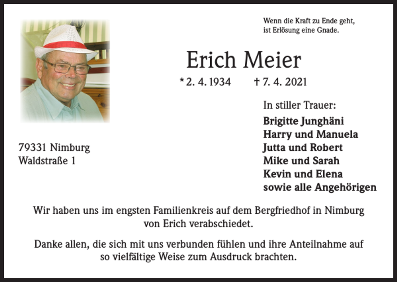 <p>Wenn die Kraft zu Ende geht,<br />ist Erlösung eine Gnade.</p><p>Erich Meier<br />* 2. 4. 1934 † 7. 4. 2021</p><p>79331 Nimburg<br />Waldstraße 1</p><p>In stiller Trauer:<br />Brigitte Junghäni<br />Harry und Manuela<br />Jutta und Robert<br />Mike und Sarah<br />Kevin und Elena<br />sowie alle Angehörigen</p><p>Wir haben uns im engsten Familienkreis auf dem Bergfriedhof in Nimburg<br />von Erich verabschiedet.<br />Danke allen, die sich mit uns verbunden fühlen und ihre Anteilnahme auf<br />so vielfältige Weise zum Ausdruck brachten.</p>