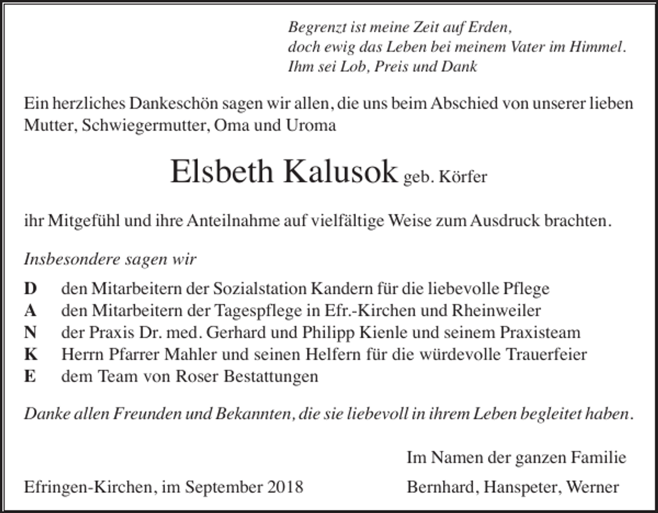 <p>Begren t ist meine Zeit auf Erden,<br />doch ewig das Leben bei meinem Vater im Himmel.<br />Ihm sei Lob, Preis und Dank</p><p>Ein herzliches Dankeschön sagen wir allen, die uns beim Abschied von unserer lieben<br />Mutter, Schwiegermutter, Oma und Uroma</p><p>Elsbeth Kalusok geb. Körfer<br />ihr Mitgefühl und ihre Anteilnahme auf vielfältige Weise zum Ausdruck brachten.<br />Insbesondere sagen wir<br />D<br />A<br />N<br />K<br />E</p><p>den Mitarbeitern der Sozialstation Kandern für die liebevolle Pflege<br />den Mitarbeitern der Tagespflege in Efr.-Kirchen und Rheinweiler<br />der Praxis Dr. med. Gerhard und Philipp Kienle und seinem Praxisteam<br />Herrn Pfarrer Mahler und seinen Helfern für die würdevolle Trauerfeier<br />dem Team von Roser Bestattungen</p><p>Danke allen Freunden und Bekannten, die sie liebevoll in ihrem Leben begleitet haben.<br />Im Namen der ganzen Familie<br />Efringen-Kirchen, im September 2018</p><p>Bernhard, Hanspeter, Werner</p>