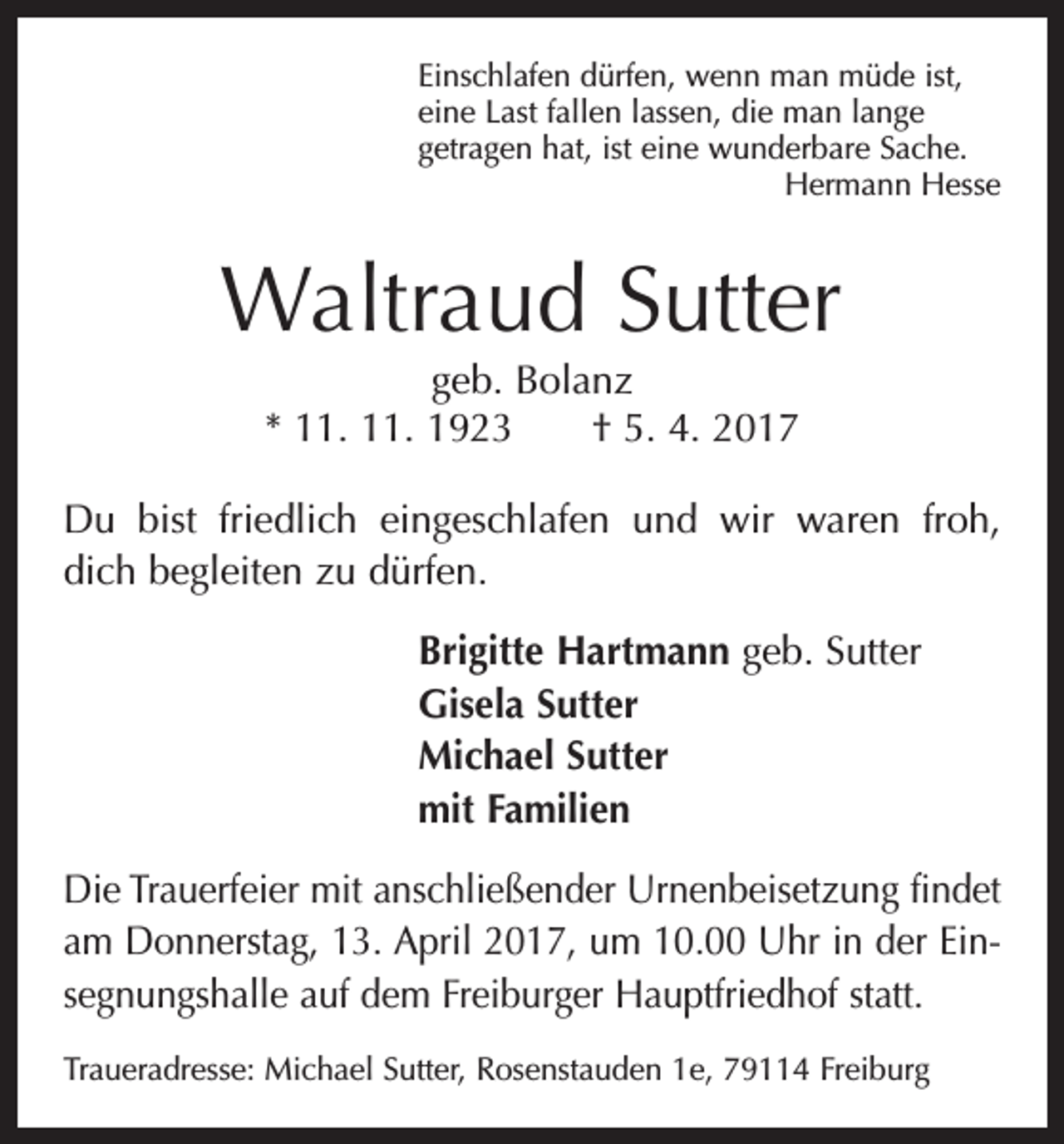 <p>Einschlafen dürfen, wenn man müde ist,<br />eine Last fallen lassen, die man lange<br />getragen hat, ist eine wunderbare Sache.</p><p>Hermann Hesse</p><p>Waltraud Sutter<br />geb. Bolanz<br />* 11. 11. 1923 † 5. 4. 2017<br />Du bist friedlich eingeschlafen und wir waren froh,<br />dich begleiten zu dürfen.<br />Brigitte Hartmann geb. Sutter<br />Gisela Sutter<br />Michael Sutter<br />mit Familien<br />Die Trauerfeier mit anschließender Urnenbeisetzung findet<br />am Donnerstag, 13. April 2017, um 10.00 Uhr in der Einsegnungshalle auf dem Freiburger Hauptfriedhof statt.<br />Traueradresse: Michael Sutter, Rosenstauden 1e, 79114 Freiburg</p>