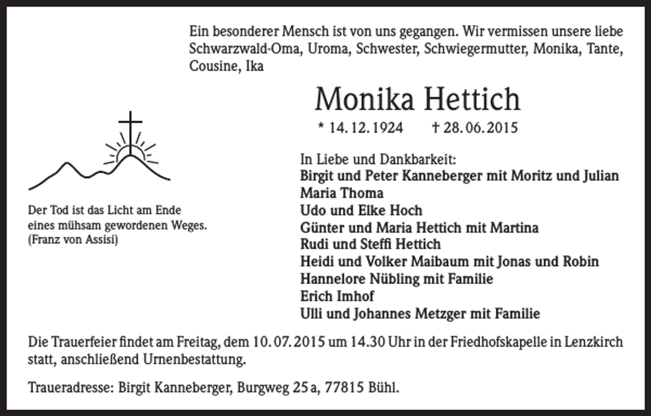 <p>Ein besonderer Mensch ist von uns gegangen. Wir vermissen unsere liebe<br />Schwarzwald-Oma, Uroma, Schwester, Schwiegermutter, Monika, Tante,<br />Cousine, Ika</p><p>Monika Hettich<br />* 14. 12. 1924 † 28. 06. 2015</p><p>Der Tod ist das Licht am Ende<br />eines mühsam gewordenen Weges.<br />(Franz von Assisi)</p><p>In Liebe und Dankbarkeit:<br />Birgit und Peter Kanneberger mit Moritz und Julian<br />Maria Thoma<br />Udo und Elke Hoch<br />Günter und Maria Hettich mit Martina<br />Rudi und Steffi Hettich<br />Heidi und Volker Maibaum mit Jonas und Robin<br />Hannelore Nübling mit Familie<br />Erich Imhof<br />Ulli und Johannes Metzger mit Familie</p><p>Die Trauerfeier findet am Freitag, dem 10. 07. 2015 um 14.30 Uhr in der Friedhofskapelle in Lenzkirch<br />statt, anschließend Urnenbestattung.<br />Traueradresse: Birgit Kanneberger, Burgweg 25 a, 77815 Bühl.</p>